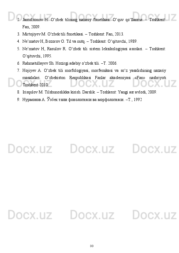 2. Jamolxonov   H.   O‘zbek   tilining   nazariy   fonetikasi.   O‘quv   qo‘llanma.   –   Toshkent:
Fan, 2009. 
3. Mirtojiyev M. O‘zbek tili fonetikasi. – Toshkent: Fan, 2013. 
4. Ne’matov H, Bozorov O. Til va nutq. – Toshkent: O‘qituvchi, 1989. 
5. Ne’matov   H,   Rasulov   R.   O‘zbek   tili   sistem   leksikologiyasi   asoslari.   –   Toshkent:
O‘qituvchi, 1995. 
6. R а hm а tull а y е v Sh. H о zirgi  а d а biy o‘zb е k tili. –T. 2006. 
7. Hojiyev   A.   O‘zbek   tili   morfologiyasi,   morfemikasi   va   so‘z   yasalishining   nazariy
masalalari.   O‘zbekiston   Respublikasi   Fanlar   akademiyasi   «Fan»   nashriyoti
Toshkent-2010. 
8. Irisqulov M. Tilshunoslikka kirish. Darslik. – Toshkent: Yangi asr avlodi, 2009.  
9. Нурмонов А. Ўзбек тили фонологияси ва морфологияси. –T., 1992 
 
33 