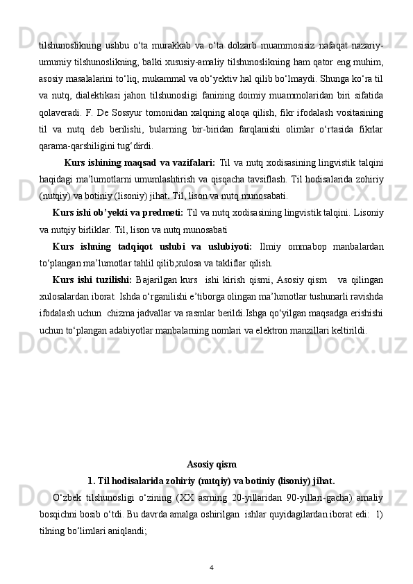 tilshunoslikning   ushbu   o‘ta   murakkab   va   o‘ta   dolzarb   muammosisiz   nafaqat   nazariy-
umumiy tilshunoslikning, balki xususiy-amaliy tilshunoslikning ham qator eng muhim,
asosiy masalalarini to‘liq, mukammal va ob‘yektiv hal qilib bo‘lmaydi. Shunga ko‘ra til
va   nutq,   dialektikasi   jahon   tilshunosligi   fanining   doimiy   muammolaridan   biri   sifatida
qolaveradi. F. De Sossyur  tomonidan xalqning aloqa qilish,  fikr  ifodalash  vositasining
til   va   nutq   deb   berilishi,   bularning   bir-biridan   farqlanishi   olimlar   o‘rtasida   fikrlar
qarama-qarshiligini tug‘dirdi. 
Kurs ishining maqsad va vazifalari:   Til va nutq xodisasining lingvistik talqini
haqidagi ma’lumotlarni umumlashtirish va qisqacha tavsiflash.   Til hodisalarida zohiriy
(nutqiy) va botiniy (lisoniy) jihat .  Til, lison va nutq munosabati.
Kurs ishi ob’yekti va predmeti:  Til va nutq xodisasining lingvistik talqini.  Lisoniy
va nutqiy birliklar. Til, lison va nutq munosabati
Kurs   ishning   tadqiqot   uslubi   va   uslubiyoti:   Ilmiy   ommabop   manbalardan
to‘plangan ma’lumotlar tahlil qilib,xulosa va takliflar qilish.
Kurs   ishi   tuzilishi:   Bajarilgan   kurs     ishi   kirish   qismi,   Asosiy   qism       va   qilingan
xulosalardan iborat. Ishda o‘rganilishi e’tiborga olingan ma’lumotlar tushunarli ravishda
ifodalash uchun  chizma jadvallar va rasmlar berildi.Ishga qo‘yilgan maqsadga erishishi
uchun to‘plangan adabiyotlar manbalarning nomlari va elektron manzillari keltirildi.
Asosiy qism  
1.   Til hodisalarida zohiriy (nutqiy) va botiniy (lisoniy) jihat.   
O‘zbek   tilshunosligi   o‘zining   (XX   asrning   20-yillaridan   90-yillari-gacha)   amaliy
bosqichni bosib o‘tdi. Bu davrda amalga oshirilgan  ishlar quyidagilardan iborat edi:  1)
tilning bo‘limlari aniqlandi; 
4 