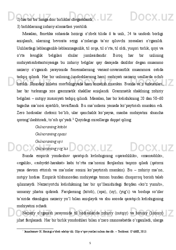 2) har bir bo‘limga doir birliklar chegaralandi; 
3) birliklarning zohiriy alomatlari yoritildi.  
Masalan,   fonetika   sohasida   hozirgi   o‘zbek   tilida   6   ta   unli,   24   ta   undosh   borligi
aniqlanib,   ularning   bevosita   sezgi   a’zolariga   ta’sir   qiluvchi   xossalari   o‘rganildi.
Unlilardagi lablanganlik-lablanmaganlik, til orqa, til o‘rta, til oldi, yuqori torlik, quyi va
o‘rta   kenglik   belgilari   shular   jumlasidandir.   Biroq   har   bir   unlining
mohiyatisubstantsiyasiga   bu   zohiriy   belgilar   qay   darajada   daxldor   degan   muammo
nazariy   o‘rganish   jarayonida   fonemalarning   variant-invariantlik   muammosi   ostida
tadqiq  qilindi.  Har   bir   unlining  (undoshlarning  ham)   mohiyati   nazariy  usullarda   ochib
berildi. Shunday holatni morfologiyada ham  kuzatish mumkin. Bunda so‘z turkumlari,
har   bir   turkumga   xos   grammatik   shakllar   aniqlandi.   Grammatik   shaklning   zohiriy
belgilari – nutqiy xususiyati tadqiq qilindi. Masalan, har bir kelishikning 20 dan 50–60
tagacha   ma’nosi   ajratilib,   tavsiflandi.   Bu   ma’nolarni   yanada   ko‘paytirish   mumkin   edi.
Zero   hodisalar   cheksiz   bo‘lib,   ular   qanchalik   ko‘paysa,   manba   mohiyatini   shuncha
qorong‘ilashtiradi, to‘sib qo‘yadi. 1
 Quyidagi misollarga diqqat qiling: 
Gulnoraning kitobi 
Gulnoraning opasi 
Gulnoraning uyi 
Gulnoraning yig‘isi  
Bunda   empirik   yondashuv   qaratqich   kelishigining   «qarashlilik»,   «mansublik»,
«egalik»,   «subyekt-harakat»   kabi   to‘rtta   ma’nosini   farqlashni   taqozo   qiladi   (qatorni
yana   davom   ettirish   va   ma’nolar   sonini   ko‘paytirish   mumkin).   Bu   –   zohiriy   ma’no,
nutqiy   hodisa.   Empirik   tilshunosdan   mohiyatga   tomon   bundan   chuqurroq   borish   talab
qilinmaydi.   Nazariyotchi   kelishikning   har   bir   qo‘llanishidagi   farqdan   «ko‘z   yumib»,
umumiy   jihatni   qidiradi.   Farqlarning   (kitob),   (opa),   (uy),   (yig‘i)   va   boshqa   so‘zlar
ta’sirida   ekanligini   nazariy   yo‘l   bilan   aniqlaydi   va   shu   asosda   qaratqich   kelishigining
mohiyatini ochadi. 
Nazariy   o‘rganish   jarayonida   til   hodisalarida   zohiriy   (nutqiy)   va   botiniy   (lisoniy)
jihat farqlanadi. Har bir birlik yondoshlari bilan o‘zaro munosabatda o‘rganiladi, ularga
1
 Jamolxonov H. Hozirgi o‘zbek adabiy tili. Oliy o‘quv yurtlari uchun darslik. – Toshkent: O‘zME, 2013.
5 