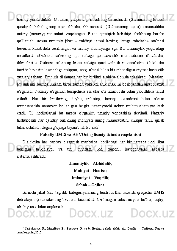 tizimiy yondashiladi.  Masalan,  yuqoridagi  misolning  birinchisida  (Gulnoraning kitobi)
qaratqich   kelishigining   «qarashlilik»,   ikkinchisida   (Gulnoraning   opasi)   «mansublik»
nutqiy   (xususiy)   ma’nolari   voqelangan.   Biroq   qaratqich   kelishigi   shaklining   barcha
qo‘llanishi   uchun   umumiy   jihat   –   «oldingi   ismni   keyingi   ismga   tobelash»   ma’nosi
bevosita   kuzatishda   berilmagan   va   lisoniy   ahamiyatga   ega.   Bu   umumiylik   yuqoridagi
misollarda   «Gulnora   so‘zining   opa   so‘ziga   qaratuvchilik   munosabatini   ifodalash»,
ikkinchisi   «   Gulnora   so‘zining   kitob   so‘ziga   qaratuvchilik   munosabatini   ifodalash»
tarzida bevosita kuzatishga chiqqan, sezgi a’zosi bilan his qilinadigan qiymat kasb etib
xususiylashgan.  Empirik tilshunos  har  bir  birlikni  alohida-alohida tekshiradi.  Masalan,
[ a ] unlisini boshqa unlisiz, biror zamon yoki kelishik shaklini boshqasidan ajratib, uzib
o‘rganadi. Nazariy o‘rganish bosqichida esa ular o‘z tizimdoshi  bilan yaxlitlikda tahlil
etiladi.   Har   bir   birlikning,   deylik,   unlining,   boshqa   tizimdoshi   bilan   o‘zaro
munosabatida   namoyon   bo‘ladigan   belgisi   nazariyotchi   uchun   muhim   ahamiyat   kasb
etadi.   Til   hodisalarini   bu   tarzda   o‘rganish   tizimiy   yondashish   deyiladi.   Nazariy
tilshunoslik   har   qanday   birlikning   mohiyati   uning   munosabatini   chuqur   tahlil   qilish
bilan ochiladi, degan g‘oyaga tayanib ish ko‘radi 2
.  
Falsafiy UMIS va AHVOning lisoniy tizimda voqelanishi   
Dialektika   har   qanday   o‘rganish   manbaida,   borliqdagi   har   bir   narsada   ikki   jihat
borligini   ta’kidlaydi   va   uni   quyidagi   ikki   tomonli   kategoriyalar   asosida
sistemalashtiradi: 
Umumiylik – Alohidalik;  
Mohiyat – Hodisa;  
Imkoniyat – Voqelik;  
Sabab – Oqibat. 
Birinchi   jihat   (uni   tegishli   kategoriyalarning   bosh   harflari   asosida   qisqacha   UMIS
deb  ataymiz)   narsalarning  bevosita   kuzatishda   berilmagan   substansiyasi   bo‘lib,     aqliy,
idrokiy usul bilan anglanadi.  
2
  Sayfullayeva   R.,   Mengliyev   B.,   Boqiyeva   G.   va   b.   Hozirgi   o‘zbek   adabiy   tili.   Darslik.   –   Toshkent:   Fan   va
texnologiyalar, 2010.
6 