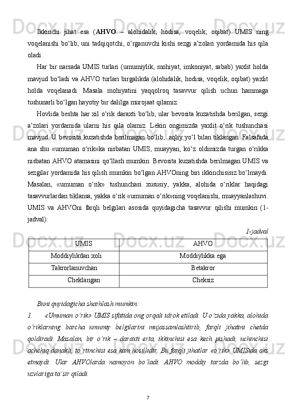 Ikkinchi   jihat   esa   ( AHVO   –   alohidalik,   hodisa,   voqelik,   oqibat)   UMIS   ning
voqelanishi bo‘lib, uni tadqiqotchi, o‘rganuvchi kishi sezgi  a’zolari yordamida his qila
oladi. 
Har  bir  narsada  UMIS  turlari  (umumiylik,  mohiyat, imkoniyat,  sabab)   yaxlit  holda
mavjud bo‘ladi va AHVO turlari birgalikda (alohidalik, hodisa, voqelik, oqibat) yaxlit
holda   voqelanadi.   Masala   mohiyatini   yaqqolroq   tasavvur   qilish   uchun   hammaga
tushunarli bo‘lgan hayotiy bir dalilga murojaat qilamiz. 
Hovlida beshta  har  xil o‘rik daraxti bo‘lib, ular bevosita kuzatishda  berilgan, sezgi
a’zolari   yordamida   ularni   his   qila   olamiz.   Lekin   ongimizda   yaxlit   o‘rik   tushunchasi
mavjud. U bevosita kuzatishda berilmagan bo‘lib,  aqliy yo‘l bilan tiklangan. Falsafada
ana   shu   «umuman   o‘rik»ka   nisbatan   UMIS,   muayyan,   ko‘z   oldimizda   turgan   o‘rikka
nisbatan AHVO atamasini qo‘llash mumkin. Bevosita kuzatishda berilmagan UMIS va
sezgilar yordamida his qilish mumkin bo‘lgan AHVOning biri ikkinchisisiz bo‘lmaydi.
Masalan,   «umuman   o‘rik»   tushunchasi   xususiy,   yakka,   alohida   o‘riklar   haqidagi
tasavvurlardan tiklansa, yakka o‘rik «umuman o‘rik»ning voqelanishi, muayyanlashuvi.
UMIS   va   AHVOni   farqli   belgilari   asosida   quyidagicha   tasavvur   qilishi   mumkin   (1-
jadval): 
  1-jadval 
UMIS AHVO
Moddiylikdan xoli Moddiylikka ega
Takrorlanuvchan Betakror
Cheklangan Cheksiz
Buni quyidagicha sharhlash mumkin: 
1. «Umuman o‘rik» UMIS sifatida ong orqali idrok etiladi. U o‘zida yakka, alohida
o‘riklarning   barcha   umumiy   belgilarini   mujassamlashtirib,   farqli   jihatini   chetda
qoldiradi.   Masalan,   bir   o‘rik   –   daraxti   erta,   ikkinchisi   esa   kech   pishadi,   uchinchisi
achchiq danakli, to‘rtinchisi esa kam hosillidir. Bu farqli jihatlar «o‘rik» UMISida aks
etmaydi.   Ular   AHVOlarda   namoyon   bo‘ladi.   AHVO   moddiy   tarzda   bo‘lib,   sezgi
uzvlariga ta’sir qiladi. 
7 