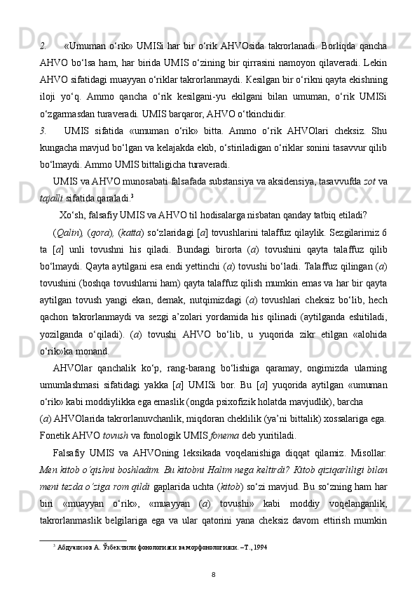 2. «Umuman  o‘rik»  UMISi   har   bir  o‘rik  AHVOsida  takrorlanadi.   Borliqda   qancha
AHVO  bo‘lsa  ham,  har  birida  UMIS  o‘zining  bir   qirrasini  namoyon  qilaveradi.  Lekin
AHVO sifatidagi muayyan o‘riklar takrorlanmaydi.  К esilgan bir o‘rikni qayta ekishning
iloji   yo‘q.   Ammo   qancha   o‘rik   kesilgani-yu   ekilgani   bilan   umuman,   o‘rik   UMISi
o‘zgarmasdan turaveradi.  UMIS barqaror, AHVO o‘tkinchidir. 
3. UMIS   sifatida   «umuman   o‘rik»   bitta.   Ammo   o‘rik   AHVOlari   cheksiz.   Shu
kungacha mavjud bo‘lgan va kelajakda ekib, o‘stiriladigan o‘riklar sonini tasavvur qilib
bo‘lmaydi.  Ammo UMIS bittaligicha turaveradi. 
UMIS va AHVO munosabati falsafada substansiya va aksidensiya, tasavvufda  zot  va
tajalli  sifatida qaraladi. 3
  
Xo‘sh, falsafiy UMIS va AHVO til hodisalarga nisbatan qanday tatbiq etiladi?  
( Qalin ) ,   ( qora ) ,   ( katta ) so‘zlaridagi [ a ] tovushlarini talaffuz qilaylik. Sezgilarimiz 6
ta   [ a ]   unli   tovushni   his   qiladi.   Bundagi   birorta   ( a )   tovushini   qayta   talaffuz   qilib
bo‘lmaydi. Qayta aytilgani esa endi yettinchi ( a ) tovushi bo‘ladi. Talaffuz qilingan ( a )
tovushini (boshqa tovushlarni ham) qayta talaffuz qilish mumkin emas va har bir qayta
aytilgan   tovush   yangi   ekan,   demak,   nutqimizdagi   ( a )   tovushlari   cheksiz   bo‘lib,   hech
qachon   takrorlanmaydi   va   sezgi   a’zolari   yordamida   his   qilinadi   (aytilganda   eshitiladi,
yozilganda   o‘qiladi).   ( a )   tovushi   AHVO   bo‘lib,   u   yuqorida   zikr   etilgan   «alohida
o‘rik»ka monand. 
AHVOlar   qanchalik   ko‘p,   rang-barang   bo‘lishiga   qaramay,   ongimizda   ularning
umumlashmasi   sifatidagi   yakka   [ a ]   UMISi   bor.   Bu   [ a ]   yuqorida   aytilgan   «umuman
o‘rik» kabi moddiylikka ega emaslik (ongda psixofizik holatda mavjudlik), barcha 
( a ) AHVOlarida takrorlanuvchanlik, miqdoran cheklilik (ya’ni bittalik) xossalariga ega.
Fonetik AHVO  tovush  va fonologik UMIS  fonema  deb yuritiladi. 
Falsafiy   UMIS   va   AHVOning   leksikada   voqelanishiga   diqqat   qilamiz.   Misollar:
Men kitob o‘qishni boshladim. Bu kitobni Halim nega keltirdi?  К itob qiziqarliligi bilan
meni tezda o‘ziga rom qildi   gaplarida uchta ( kitob )   so‘zi mavjud. Bu so‘zning ham har
biri   «muayyan   o‘rik»,   «muayyan   ( a )   tovushi»   kabi   moddiy   voqelanganlik,
takrorlanmaslik   belgilariga   ega   va   ular   qatorini   yana   cheksiz   davom   ettirish   mumkin
3
  Абдуазизов   А .  Ўзбек   тили   фонологияси   ва   морфонологияси . – Т ., 1994
8 