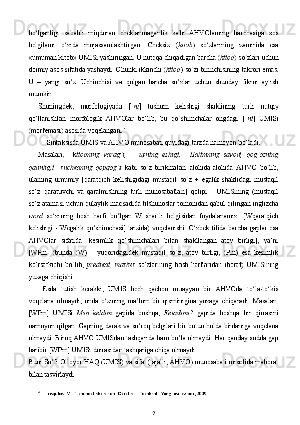 bo‘lganligi   sababli   miqdoran   cheklanmaganlik   kabi   AHVOlarning   barchasiga   xos
belgilarni   o‘zida   mujassamlashtirgan.   Cheksiz   ( kitob )   so‘zlarining   zamirida   esa
«umuman kitob» UMISi yashiringan. U nutqqa chiqadigan barcha ( kitob )   so‘zlari uchun
doimiy asos sifatida yashaydi. Chunki ikkinchi ( kitob ) so‘zi birinchisining takrori emas.
U   –   yangi   so‘z.   Uchinchisi   va   qolgan   barcha   so‘zlar   uchun   shunday   fikrni   aytish
mumkin.  
Shuningdek,   morfologiyada   [ -ni ]   tushum   kelishigi   shaklining   turli   nutqiy
qo‘llanishlari   morfologik   AHVOlar   bo‘lib,   bu   qo‘shimchalar   ongdagi   [ -ni ]   UMISi
(morfemasi) asosida voqelangan.  4
  
Sintaksisda UMIS va AHVO munosabati quyidagi tarzda namoyon bo‘ladi.       
Masalan,     k itobning   varag‘i,       uyning   eshigi,     Halimning   savoli,   qog‘ozning
qalinlig,i     ruchkaning   qopqog‘i   kabi   so‘z   birikmalari   alohida-alohida   AHVO   bo‘lib,
ularning   umumiy   [qaratqich   kelishigidagi   mustaqil   so‘z   +   egalik   shaklidagi   mustaqil
so‘z=qaratuvchi   va   qaralmishning   turli   munosabatlari]   qolipi   –   UMISining   (mustaqil
so‘z atamasi uchun qulaylik maqsadida tilshunoslar tomonidan qabul qilingan inglizcha
word   so‘zining   bosh   harfi   bo‘lgan   W   shartli   belgisidan   foydalanamiz:   [Wqaratqich
kelishigi - Wegalik qo‘shimchasi] tarzida) voqelanishi. O‘zbek tilida barcha gaplar esa
AHVOlar   sifatida   [kesimlik   qo‘shimchalari   bilan   shakllangan   atov   birligi],   ya’ni
[WPm]   (bunda   (W)   –   yuqoridagidek   mustaqil   so‘z,   atov   birligi,   (Pm)   esa   kesimlik
ko‘rsatkichi   bo‘lib,   predikat,   marker   so‘zlarining   bosh   harflaridan   iborat)   UMISining
yuzaga chiqishi.  
Esda   tutish   kerakki,   UMIS   hech   qachon   muayyan   bir   AHVOda   to‘la-to‘kis
voqelana   olmaydi,   unda   o‘zining   ma’lum   bir   qisminigina   yuzaga   chiqaradi.   Masalan,
[WPm]   UMISi   Men   keldim   gapida   boshqa,   К etadimi?   gapida   boshqa   bir   qirrasini
namoyon qilgan. Gapning darak va so‘roq belgilari bir butun holda birdaniga voqelana
olmaydi. Biroq AHVO UMISdan tashqarida ham bo‘la olmaydi. Har qanday sodda gap
baribir [WPm] UMISi doirasidan tashqariga chiqa olmaydi. 
Buni So‘fi Olloyor HAQ (UMIS) va sifat (tajalli, AHVO) munosabati misolida mahorat
bilan tasvirlaydi:                      
4
  Irisqulov M. Tilshunoslikka kirish. Darslik. – Toshkent: Yangi asr avlodi, 2009.  
9 