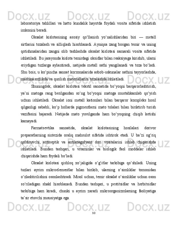 laboratoriya   tahlillari   va   hatto   kundalik   hayotda   foydali   vosita   sifatida   ishlatish
imkonini beradi.
Oksalat   kislotasining   asosiy   qo‘llanish   yo‘nalishlaridan   biri   —   metall
sirtlarini   tozalash   va   silliqlash   hisoblanadi.   Ayniqsa   zang   bosgan   temir   va   uning
qotishmalaridan   zangni   olib   tashlashda   oksalat   kislotasi   samarali   vosita   sifatida
ishlatiladi. Bu jarayonda kislota temirdagi oksidlar bilan reaksiyaga kirishib, ularni
eriydigan   tuzlarga   aylantiradi,   natijada   metall   sathi   yangilanadi   va   toza   bo‘ladi.
Shu bois, u ko‘pincha sanoat  korxonalarida asbob-uskunalar  sathini  tayyorlashda,
mashinasozlikda va qurilish materiallarini tozalashda ishlatiladi.
Shuningdek,   oksalat   kislotasi   tekstil   sanoatida   bo‘yoqni   barqarorlashtirish,
ya’ni   matoga   rang   berilgandan   so‘ng   bo‘yoqni   matoga   mustahkamlab   qo‘yish
uchun   ishlatiladi.   Oksalat   ioni   metall   kationlari   bilan   barqaror   kompleks   hosil
qilganligi   sababli,   ko‘p   hollarda   pigmentlarni   mato   tolalari   bilan   biriktirib   turish
vazifasini   bajaradi.   Natijada   mato   yuvilganda   ham   bo‘yoqning   chiqib   ketishi
kamayadi.
Farmatsevtika   sanoatida,   oksalat   kislotasining   hosilalari   dorivor
preparatlarning   sintezida   oraliq   mahsulot   sifatida   ishtirok   etadi.   U   ba’zi   og‘riq
qoldiruvchi,   antiseptik   va   antikoagulyant   dori   vositalarini   ishlab   chiqarishda
ishlatiladi.   Bundan   tashqari,   u   vitaminlar   va   biologik   faol   moddalar   ishlab
chiqarishda ham foydali bo‘ladi.
Oksalat   kislotasi   qishloq   xo‘jaligida   o‘g‘itlar   tarkibiga   qo‘shiladi.   Uning
tuzlari   ayrim   mikroelementlar   bilan   birikib,   ularning   o‘simliklar   tomonidan
o‘zlashtirilishini osonlashtiradi. Misol uchun, temir oksalat o‘simliklar uchun oson
so‘riladigan   shakl   hisoblanadi.   Bundan   tashqari,   u   pestitsidlar   va   herbitsidlar
tarkibiga   ham   kiradi,   chunki   u   ayrim   zararli   mikroorganizmlarning   faoliyatiga
ta’sir etuvchi xususiyatga ega.
10 