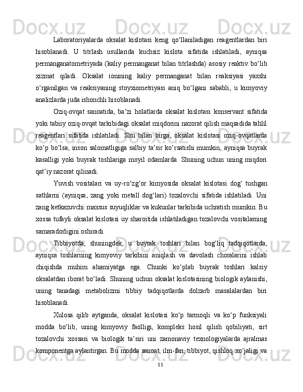 Laboratoriyalarda   oksalat   kislotasi   keng   qo‘llaniladigan   reagentlardan   biri
hisoblanadi.   U   titrlash   usullarida   kuchsiz   kislota   sifatida   ishlatiladi,   ayniqsa
permanganatometriyada   (kaliy   permanganat   bilan   titrlashda)   asosiy   reaktiv   bo‘lib
xizmat   qiladi.   Oksalat   ionining   kaliy   permanganat   bilan   reaksiyasi   yaxshi
o‘rganilgan   va   reaksiyaning   stoyxiometriyasi   aniq   bo‘lgani   sababli,   u   kimyoviy
analizlarda juda ishonchli hisoblanadi.
Oziq-ovqat   sanoatida,   ba’zi   holatlarda   oksalat   kislotasi   konservant   sifatida
yoki tabiiy oziq-ovqat tarkibidagi oksalat miqdorini nazorat qilish maqsadida tahlil
reagentlari   sifatida   ishlatiladi.   Shu   bilan   birga,   oksalat   kislotasi   oziq-ovqatlarda
ko‘p   bo‘lsa,   inson   salomatligiga   salbiy   ta’sir   ko‘rsatishi   mumkin,  ayniqsa   buyrak
kasalligi   yoki   buyrak   toshlariga   moyil   odamlarda.   Shuning   uchun   uning   miqdori
qat’iy nazorat qilinadi.
Yuvish   vositalari   va   uy-ro‘zg‘or   kimyosida   oksalat   kislotasi   dog‘   tushgan
sathlarni   (ayniqsa,   zang   yoki   metall   dog‘lari)   tozalovchi   sifatida   ishlatiladi.   Uni
zang ketkazuvchi maxsus suyuqliklar va kukunlar tarkibida uchratish mumkin. Bu
xossa tufayli oksalat  kislotasi  uy sharoitida ishlatiladigan tozalovchi vositalarning
samaradorligini oshiradi.
Tibbiyotda,   shuningdek,   u   buyrak   toshlari   bilan   bog‘liq   tadqiqotlarda,
ayniqsa   toshlarning   kimyoviy   tarkibini   aniqlash   va   davolash   choralarini   ishlab
chiqishda   muhim   ahamiyatga   ega.   Chunki   ko‘plab   buyrak   toshlari   kalsiy
oksalatdan  iborat  bo‘ladi. Shuning uchun oksalat  kislotasining  biologik aylanishi,
uning   tanadagi   metabolizmi   tibbiy   tadqiqotlarda   dolzarb   masalalardan   biri
hisoblanadi.
Xulosa   qilib   aytganda,   oksalat   kislotasi   ko‘p   tarmoqli   va   ko‘p   funksiyali
modda   bo‘lib,   uning   kimyoviy   faolligi,   kompleks   hosil   qilish   qobiliyati,   sirt
tozalovchi   xossasi   va   biologik   ta’siri   uni   zamonaviy   texnologiyalarda   ajralmas
komponentga aylantirgan. Bu modda sanoat, ilm-fan, tibbiyot, qishloq xo‘jaligi va
11 