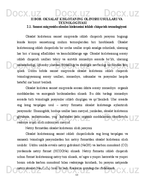II BOB. OKSALAT KISLOTANING OLINISHI USULLARI VA
TEXNOLOGIYASI
2.1. Sanoat miqyosida oksalat kislotasini ishlab chiqarish texnologiyasi
Oksalat   kislotasini   sanoat   miqyosida   ishlab   chiqarish   jarayoni   bugungi
kunda   kimyo   sanoatining   muhim   tarmoqlaridan   biri   hisoblanadi.   Oksalat
kislotasining ishlab chiqarilishi bir necha usullar orqali amalga oshiriladi, ularning
har   biri   o‘zining   afzalliklari   va   kamchiliklariga   ega.   Oksalat   kislotasining   asosiy
ishlab   chiqarish   usullari   tabiiy   va   sintetik   xomashyo   asosida   bo‘lib,   ularning
samaradorligi, iqtisodiy jihatdan foydaliligi va ekologik xavfsizligi bir-biridan farq
qiladi.   Ushbu   bobda   sanoat   miqyosida   oksalat   kislotasini   ishlab   chiqarish
texnologiyasining   asosiy   usullari,   xomashyo,   uskunalar   va   jarayonlar   haqida
batafsil ma’lumot beriladi.
Oksalat   kislotasi   sanoat   miqyosida   asosan   ikkita   asosiy   xomashyo:   organik
moddalardan   va   anorganik   birikmalardan   olinadi.   Bu   ikki   turdagi   xomashyo
asosida   turli   texnologik   jarayonlar   ishlab   chiqilgan   va   qo‘llaniladi.   Ular   orasida
eng   keng   tarqalgan   usul   –   natriy   formatni   oksalat   kislotasiga   aylantirish
jarayonidir. Shuningdek, boshqa usullar ham mavjud, jumladan, oksalat kislotasini
glyukoza,   sacharozadan,   yog‘   kislotalari   kabi   organik   moddalardan   oksidlovchi
reaksiya orqali olish imkoniyati mavjud.
Natriy formatdan oksalat kislotasini olish jarayoni
Oksalat   kislotasining   sanoat   ishlab   chiqarilishida   eng   keng   tarqalgan   va
samarali   texnologik   jarayonlardan   biri   natriy   formatdan   oksalat   kislotasini   olish
usulidir. Ushbu usulda avvalo natriy gidroksid (NaOH) va karbon monoksid (CO)
yordamida   natriy   format   (HCOONa)   olinadi.   Natriy   formatni   ishlab   chiqarish
uchun format kislotasining natriy tuzi olinadi, so‘ngra u yuqori haroratda va yuqori
bosim   ostida   karbon   monoksid   bilan   reaksiyaga   kirishadi,   bu   jarayon   natijasida
natriy oksalat (Na C O ) hosil bo‘ladi. Reaksiya quyidagicha ifodalanadi:₂ ₂ ₄
13 