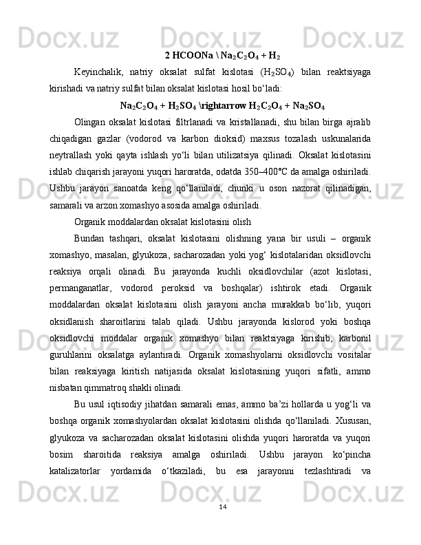 2 HCOONa \ Na C O  + H₂ ₂ ₄ ₂
Keyinchalik,   natriy   oksalat   sulfat   kislotasi   (H SO )   bilan   reaktsiyaga	
₂ ₄
kirishadi va natriy sulfat bilan oksalat kislotasi hosil bo‘ladi:
Na C O  + H SO  \rightarrow H C O  + Na SO	
₂ ₂ ₄ ₂ ₄ ₂ ₂ ₄ ₂ ₄
Olingan   oksalat   kislotasi   filtrlanadi   va   kristallanadi,   shu   bilan   birga   ajralib
chiqadigan   gazlar   (vodorod   va   karbon   dioksid)   maxsus   tozalash   uskunalarida
neytrallash   yoki   qayta   ishlash   yo‘li   bilan   utilizatsiya   qilinadi.   Oksalat   kislotasini
ishlab chiqarish jarayoni yuqori haroratda, odatda 350–400°C da amalga oshiriladi.
Ushbu   jarayon   sanoatda   keng   qo‘llaniladi,   chunki   u   oson   nazorat   qilinadigan,
samarali va arzon xomashyo asosida amalga oshiriladi.
Organik moddalardan oksalat kislotasini olish
Bundan   tashqari,   oksalat   kislotasini   olishning   yana   bir   usuli   –   organik
xomashyo,  masalan,  glyukoza,  sacharozadan   yoki  yog‘  kislotalaridan  oksidlovchi
reaksiya   orqali   olinadi.   Bu   jarayonda   kuchli   oksidlovchilar   (azot   kislotasi,
permanganatlar,   vodorod   peroksid   va   boshqalar)   ishtirok   etadi.   Organik
moddalardan   oksalat   kislotasini   olish   jarayoni   ancha   murakkab   bo‘lib,   yuqori
oksidlanish   sharoitlarini   talab   qiladi.   Ushbu   jarayonda   kislorod   yoki   boshqa
oksidlovchi   moddalar   organik   xomashyo   bilan   reaktsiyaga   kirishib,   karbonil
guruhlarini   oksalatga   aylantiradi.   Organik   xomashyolarni   oksidlovchi   vositalar
bilan   reaksiyaga   kiritish   natijasida   oksalat   kislotasining   yuqori   sifatli,   ammo
nisbatan qimmatroq shakli olinadi.
Bu   usul   iqtisodiy   jihatdan   samarali   emas,   ammo   ba’zi   hollarda   u   yog‘li   va
boshqa   organik  xomashyolardan   oksalat   kislotasini   olishda   qo‘llaniladi.  Xususan,
glyukoza   va   sacharozadan   oksalat   kislotasini   olishda   yuqori   haroratda   va   yuqori
bosim   sharoitida   reaksiya   amalga   oshiriladi.   Ushbu   jarayon   ko‘pincha
katalizatorlar   yordamida   o‘tkaziladi,   bu   esa   jarayonni   tezlashtiradi   va
14 
