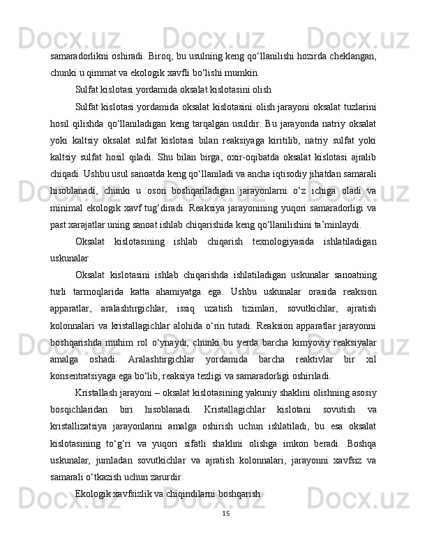 samaradorlikni oshiradi. Biroq, bu usulning keng qo‘llanilishi hozirda cheklangan,
chunki u qimmat va ekologik xavfli bo‘lishi mumkin.
Sulfat kislotasi yordamida oksalat kislotasini olish
Sulfat kislotasi yordamida oksalat kislotasini olish jarayoni oksalat tuzlarini
hosil   qilishda   qo‘llaniladigan   keng   tarqalgan   usuldir.   Bu   jarayonda   natriy   oksalat
yoki   kaltsiy   oksalat   sulfat   kislotasi   bilan   reaksiyaga   kiritilib,   natriy   sulfat   yoki
kaltsiy   sulfat   hosil   qiladi.   Shu   bilan   birga,   oxir-oqibatda   oksalat   kislotasi   ajralib
chiqadi. Ushbu usul sanoatda keng qo‘llaniladi va ancha iqtisodiy jihatdan samarali
hisoblanadi,   chunki   u   oson   boshqariladigan   jarayonlarni   o‘z   ichiga   oladi   va
minimal  ekologik  xavf   tug‘diradi. Reaksiya  jarayonining yuqori  samaradorligi   va
past xarajatlar uning sanoat ishlab chiqarishida keng qo‘llanilishini ta’minlaydi.
Oksalat   kislotasining   ishlab   chiqarish   texnologiyasida   ishlatiladigan
uskunalar
Oksalat   kislotasini   ishlab   chiqarishda   ishlatiladigan   uskunalar   sanoatning
turli   tarmoqlarida   katta   ahamiyatga   ega.   Ushbu   uskunalar   orasida   reaksion
apparatlar,   aralashtirgichlar,   issiq   uzatish   tizimlari,   sovutkichlar,   ajratish
kolonnalari   va   kristallagichlar   alohida   o‘rin   tutadi.   Reaksion   apparatlar   jarayonni
boshqarishda   muhim   rol   o‘ynaydi,   chunki   bu   yerda   barcha   kimyoviy   reaksiyalar
amalga   oshadi.   Aralashtirgichlar   yordamida   barcha   reaktivlar   bir   xil
konsentratsiyaga ega bo‘lib, reaksiya tezligi va samaradorligi oshiriladi.
Kristallash jarayoni – oksalat kislotasining yakuniy shaklini olishning asosiy
bosqichlaridan   biri   hisoblanadi.   Kristallagichlar   kislotani   sovutish   va
kristallizatsiya   jarayonlarini   amalga   oshirish   uchun   ishlatiladi,   bu   esa   oksalat
kislotasining   to‘g‘ri   va   yuqori   sifatli   shaklini   olishga   imkon   beradi.   Boshqa
uskunalar,   jumladan   sovutkichlar   va   ajratish   kolonnalari,   jarayonni   xavfsiz   va
samarali o‘tkazish uchun zarurdir.
Ekologik xavfsizlik va chiqindilarni boshqarish
15 