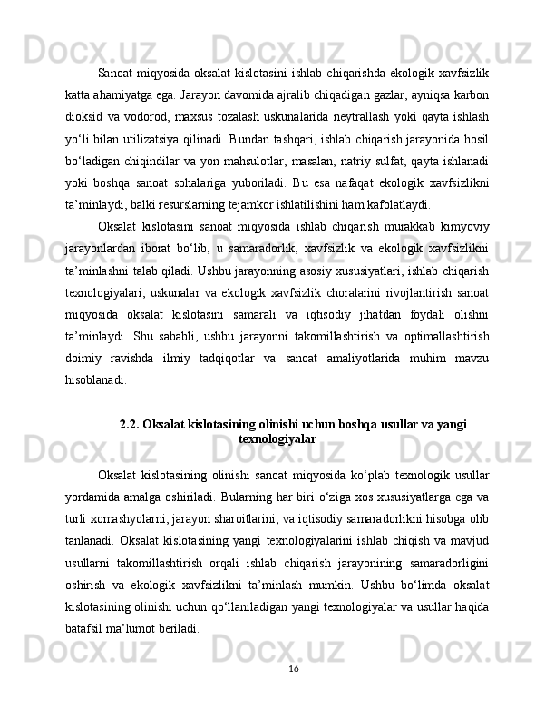 Sanoat   miqyosida   oksalat   kislotasini   ishlab   chiqarishda   ekologik   xavfsizlik
katta ahamiyatga ega. Jarayon davomida ajralib chiqadigan gazlar, ayniqsa karbon
dioksid   va   vodorod,   maxsus   tozalash   uskunalarida   neytrallash   yoki   qayta   ishlash
yo‘li  bilan utilizatsiya qilinadi. Bundan tashqari, ishlab chiqarish jarayonida hosil
bo‘ladigan   chiqindilar   va   yon   mahsulotlar,   masalan,   natriy   sulfat,   qayta   ishlanadi
yoki   boshqa   sanoat   sohalariga   yuboriladi.   Bu   esa   nafaqat   ekologik   xavfsizlikni
ta’minlaydi, balki resurslarning tejamkor ishlatilishini ham kafolatlaydi.
Oksalat   kislotasini   sanoat   miqyosida   ishlab   chiqarish   murakkab   kimyoviy
jarayonlardan   iborat   bo‘lib,   u   samaradorlik,   xavfsizlik   va   ekologik   xavfsizlikni
ta’minlashni talab qiladi. Ushbu jarayonning asosiy xususiyatlari, ishlab chiqarish
texnologiyalari,   uskunalar   va   ekologik   xavfsizlik   choralarini   rivojlantirish   sanoat
miqyosida   oksalat   kislotasini   samarali   va   iqtisodiy   jihatdan   foydali   olishni
ta’minlaydi.   Shu   sababli,   ushbu   jarayonni   takomillashtirish   va   optimallashtirish
doimiy   ravishda   ilmiy   tadqiqotlar   va   sanoat   amaliyotlarida   muhim   mavzu
hisoblanadi.
2.2. Oksalat kislotasining olinishi uchun boshqa usullar va yangi
texnologiyalar
Oksalat   kislotasining   olinishi   sanoat   miqyosida   ko‘plab   texnologik   usullar
yordamida   amalga  oshiriladi.  Bularning  har   biri   o‘ziga  xos  xususiyatlarga  ega  va
turli xomashyolarni, jarayon sharoitlarini, va iqtisodiy samaradorlikni hisobga olib
tanlanadi.   Oksalat   kislotasining   yangi   texnologiyalarini   ishlab   chiqish   va   mavjud
usullarni   takomillashtirish   orqali   ishlab   chiqarish   jarayonining   samaradorligini
oshirish   va   ekologik   xavfsizlikni   ta’minlash   mumkin.   Ushbu   bo‘limda   oksalat
kislotasining olinishi uchun qo‘llaniladigan yangi texnologiyalar va usullar haqida
batafsil ma’lumot beriladi.
16 
