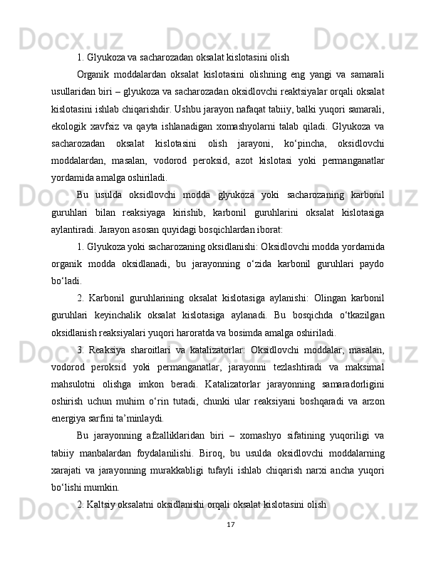 1. Glyukoza va sacharozadan oksalat kislotasini olish
Organik   moddalardan   oksalat   kislotasini   olishning   eng   yangi   va   samarali
usullaridan biri – glyukoza va sacharozadan oksidlovchi reaktsiyalar orqali oksalat
kislotasini ishlab chiqarishdir. Ushbu jarayon nafaqat tabiiy, balki yuqori samarali,
ekologik   xavfsiz   va   qayta   ishlanadigan   xomashyolarni   talab   qiladi.   Glyukoza   va
sacharozadan   oksalat   kislotasini   olish   jarayoni,   ko‘pincha,   oksidlovchi
moddalardan,   masalan,   vodorod   peroksid,   azot   kislotasi   yoki   permanganatlar
yordamida amalga oshiriladi.
Bu   usulda   oksidlovchi   modda   glyukoza   yoki   sacharozaning   karbonil
guruhlari   bilan   reaksiyaga   kirishib,   karbonil   guruhlarini   oksalat   kislotasiga
aylantiradi. Jarayon asosan quyidagi bosqichlardan iborat: 
1. Glyukoza yoki sacharozaning oksidlanishi: Oksidlovchi modda yordamida
organik   modda   oksidlanadi,   bu   jarayonning   o‘zida   karbonil   guruhlari   paydo
bo‘ladi. 
2.   Karbonil   guruhlarining   oksalat   kislotasiga   aylanishi:   Olingan   karbonil
guruhlari   keyinchalik   oksalat   kislotasiga   aylanadi.   Bu   bosqichda   o‘tkazilgan
oksidlanish reaksiyalari yuqori haroratda va bosimda amalga oshiriladi. 
3.   Reaksiya   sharoitlari   va   katalizatorlar:   Oksidlovchi   moddalar,   masalan,
vodorod   peroksid   yoki   permanganatlar,   jarayonni   tezlashtiradi   va   maksimal
mahsulotni   olishga   imkon   beradi.   Katalizatorlar   jarayonning   samaradorligini
oshirish   uchun   muhim   o‘rin   tutadi,   chunki   ular   reaksiyani   boshqaradi   va   arzon
energiya sarfini ta’minlaydi.
Bu   jarayonning   afzalliklaridan   biri   –   xomashyo   sifatining   yuqoriligi   va
tabiiy   manbalardan   foydalanilishi.   Biroq,   bu   usulda   oksidlovchi   moddalarning
xarajati   va   jarayonning   murakkabligi   tufayli   ishlab   chiqarish   narxi   ancha   yuqori
bo‘lishi mumkin.
2. Kaltsiy oksalatni oksidlanishi orqali oksalat kislotasini olish
17 