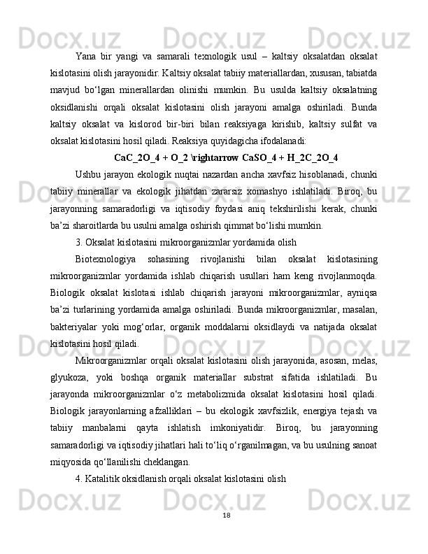 Yana   bir   yangi   va   samarali   texnologik   usul   –   kaltsiy   oksalatdan   oksalat
kislotasini olish jarayonidir. Kaltsiy oksalat tabiiy materiallardan, xususan, tabiatda
mavjud   bo‘lgan   minerallardan   olinishi   mumkin.   Bu   usulda   kaltsiy   oksalatning
oksidlanishi   orqali   oksalat   kislotasini   olish   jarayoni   amalga   oshiriladi.   Bunda
kaltsiy   oksalat   va   kislorod   bir-biri   bilan   reaksiyaga   kirishib,   kaltsiy   sulfat   va
oksalat kislotasini hosil qiladi. Reaksiya quyidagicha ifodalanadi:
CaC_2O_4 + O_2 \rightarrow CaSO_4 + H_2C_2O_4
Ushbu  jarayon  ekologik  nuqtai  nazardan  ancha   xavfsiz  hisoblanadi,   chunki
tabiiy   minerallar   va   ekologik   jihatdan   zararsiz   xomashyo   ishlatiladi.   Biroq,   bu
jarayonning   samaradorligi   va   iqtisodiy   foydasi   aniq   tekshirilishi   kerak,   chunki
ba’zi sharoitlarda bu usulni amalga oshirish qimmat bo‘lishi mumkin.
3. Oksalat kislotasini mikroorganizmlar yordamida olish
Biotexnologiya   sohasining   rivojlanishi   bilan   oksalat   kislotasining
mikroorganizmlar   yordamida   ishlab   chiqarish   usullari   ham   keng   rivojlanmoqda.
Biologik   oksalat   kislotasi   ishlab   chiqarish   jarayoni   mikroorganizmlar,   ayniqsa
ba’zi turlarining yordamida amalga oshiriladi. Bunda mikroorganizmlar, masalan,
bakteriyalar   yoki   mog‘orlar,   organik   moddalarni   oksidlaydi   va   natijada   oksalat
kislotasini hosil qiladi. 
Mikroorganizmlar orqali oksalat kislotasini  olish jarayonida, asosan,  melas,
glyukoza,   yoki   boshqa   organik   materiallar   substrat   sifatida   ishlatiladi.   Bu
jarayonda   mikroorganizmlar   o‘z   metabolizmida   oksalat   kislotasini   hosil   qiladi.
Biologik   jarayonlarning   afzalliklari   –   bu   ekologik   xavfsizlik,   energiya   tejash   va
tabiiy   manbalarni   qayta   ishlatish   imkoniyatidir.   Biroq,   bu   jarayonning
samaradorligi va iqtisodiy jihatlari hali to‘liq o‘rganilmagan, va bu usulning sanoat
miqyosida qo‘llanilishi cheklangan.
4. Katalitik oksidlanish orqali oksalat kislotasini olish
18 