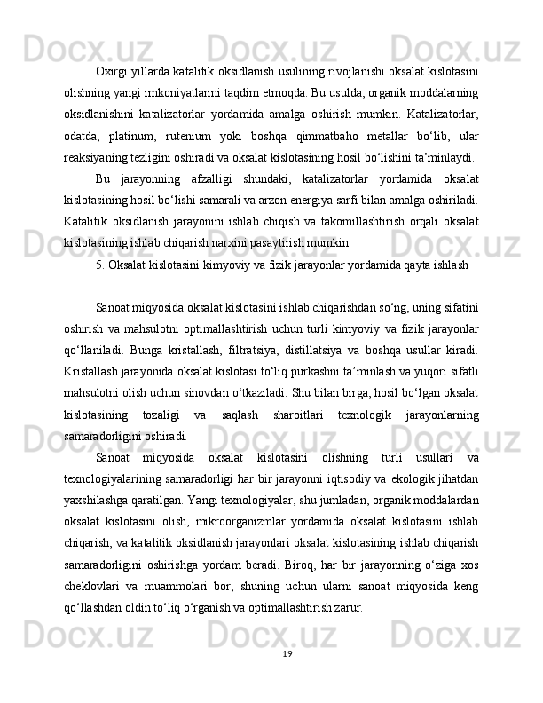 Oxirgi yillarda katalitik oksidlanish usulining rivojlanishi oksalat kislotasini
olishning yangi imkoniyatlarini taqdim etmoqda. Bu usulda, organik moddalarning
oksidlanishini   katalizatorlar   yordamida   amalga   oshirish   mumkin.   Katalizatorlar,
odatda,   platinum,   rutenium   yoki   boshqa   qimmatbaho   metallar   bo‘lib,   ular
reaksiyaning tezligini oshiradi va oksalat kislotasining hosil bo‘lishini ta’minlaydi.
Bu   jarayonning   afzalligi   shundaki,   katalizatorlar   yordamida   oksalat
kislotasining hosil bo‘lishi samarali va arzon energiya sarfi bilan amalga oshiriladi.
Katalitik   oksidlanish   jarayonini   ishlab   chiqish   va   takomillashtirish   orqali   oksalat
kislotasining ishlab chiqarish narxini pasaytirish mumkin.
5. Oksalat kislotasini kimyoviy va fizik jarayonlar yordamida qayta ishlash
Sanoat miqyosida oksalat kislotasini ishlab chiqarishdan so‘ng, uning sifatini
oshirish   va   mahsulotni   optimallashtirish   uchun   turli   kimyoviy   va   fizik   jarayonlar
qo‘llaniladi.   Bunga   kristallash,   filtratsiya,   distillatsiya   va   boshqa   usullar   kiradi.
Kristallash jarayonida oksalat kislotasi to‘liq purkashni ta’minlash va yuqori sifatli
mahsulotni olish uchun sinovdan o‘tkaziladi. Shu bilan birga, hosil bo‘lgan oksalat
kislotasining   tozaligi   va   saqlash   sharoitlari   texnologik   jarayonlarning
samaradorligini oshiradi.
Sanoat   miqyosida   oksalat   kislotasini   olishning   turli   usullari   va
texnologiyalarining samaradorligi  har bir  jarayonni  iqtisodiy va ekologik jihatdan
yaxshilashga qaratilgan. Yangi texnologiyalar, shu jumladan, organik moddalardan
oksalat   kislotasini   olish,   mikroorganizmlar   yordamida   oksalat   kislotasini   ishlab
chiqarish, va katalitik oksidlanish jarayonlari oksalat kislotasining ishlab chiqarish
samaradorligini   oshirishga   yordam   beradi.   Biroq,   har   bir   jarayonning   o‘ziga   xos
cheklovlari   va   muammolari   bor,   shuning   uchun   ularni   sanoat   miqyosida   keng
qo‘llashdan oldin to‘liq o‘rganish va optimallashtirish zarur.
19 