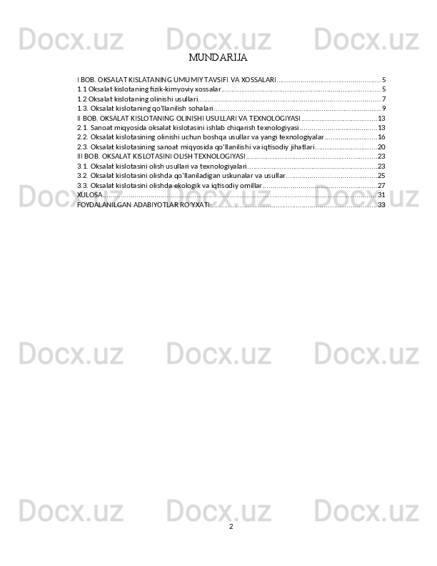 MUNDARIJA
I BOB. OKSALAT KISLATANING UMUMIY TAVSIFI VA XOSSALARI .................................................... 5
1.1 Oksalat kislotaning fizik-kimyoviy xossalar ................................................................................ 5
1.2 Oksalat kislotaning olinishi usullari ........................................................................................... 7
1.3. Oksalat kislotaning qo‘llanilish sohalari .................................................................................... 9
II BOB. OKSALAT KISLOTANING OLINISHI USULLARI VA TEXNOLOGIYASI ...................................... 13
2.1. Sanoat miqyosida oksalat kislotasini ishlab chiqarish texnologiyasi ....................................... 13
2.2. Oksalat kislotasining olinishi uchun boshqa usullar va yangi texnologiyalar .......................... 16
2.3. Oksalat kislotasining sanoat miqyosida qo‘llanilishi va iqtisodiy jihatlari ............................... 20
III BOB. OKSALAT KISLOTASINI OLISH TEXNOLOGIYASI ................................................................. 23
3.1. Oksalat kislotasini olish usullari va texnologiyalari ................................................................. 23
3.2. Oksalat kislotasini olishda qo‘llaniladigan uskunalar va usullar ............................................. 25
3.3. Oksalat kislotasini olishda ekologik va iqtisodiy omillar ......................................................... 27
XULOSA ......................................................................................................................................... 31
FOYDALANILGAN ADABIYOTLAR ROʻYXATI: .................................................................................. 33
2 
