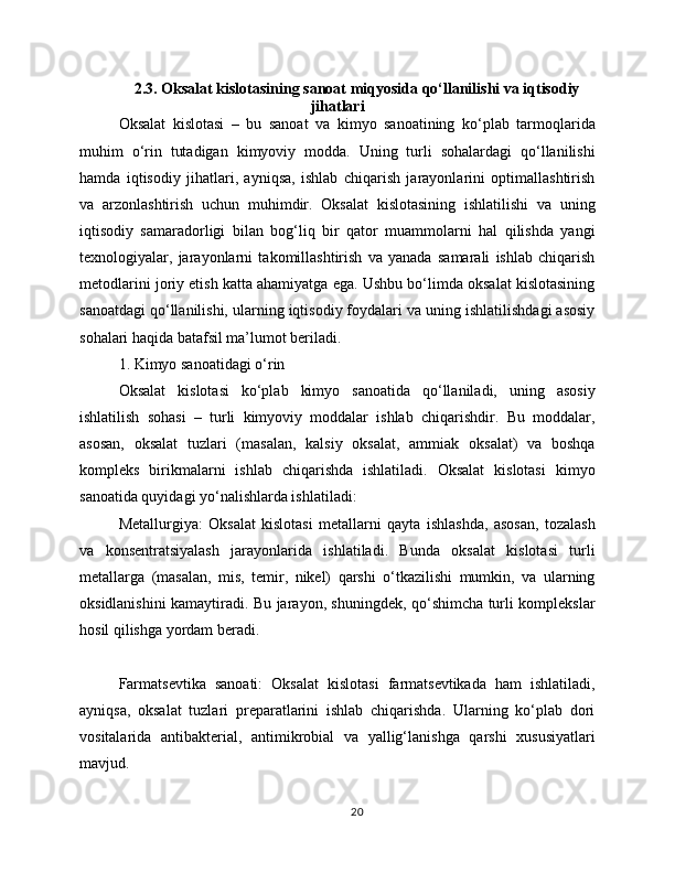 2.3. Oksalat kislotasining sanoat miqyosida qo‘llanilishi va iqtisodiy
jihatlari
Oksalat   kislotasi   –   bu   sanoat   va   kimyo   sanoatining   ko‘plab   tarmoqlarida
muhim   o‘rin   tutadigan   kimyoviy   modda.   Uning   turli   sohalardagi   qo‘llanilishi
hamda   iqtisodiy   jihatlari,   ayniqsa,   ishlab   chiqarish   jarayonlarini   optimallashtirish
va   arzonlashtirish   uchun   muhimdir.   Oksalat   kislotasining   ishlatilishi   va   uning
iqtisodiy   samaradorligi   bilan   bog‘liq   bir   qator   muammolarni   hal   qilishda   yangi
texnologiyalar,   jarayonlarni   takomillashtirish   va   yanada   samarali   ishlab   chiqarish
metodlarini joriy etish katta ahamiyatga ega. Ushbu bo‘limda oksalat kislotasining
sanoatdagi qo‘llanilishi, ularning iqtisodiy foydalari va uning ishlatilishdagi asosiy
sohalari haqida batafsil ma’lumot beriladi.
1. Kimyo sanoatidagi o‘rin
Oksalat   kislotasi   ko‘plab   kimyo   sanoatida   qo‘llaniladi,   uning   asosiy
ishlatilish   sohasi   –   turli   kimyoviy   moddalar   ishlab   chiqarishdir.   Bu   moddalar,
asosan,   oksalat   tuzlari   (masalan,   kalsiy   oksalat,   ammiak   oksalat)   va   boshqa
kompleks   birikmalarni   ishlab   chiqarishda   ishlatiladi.   Oksalat   kislotasi   kimyo
sanoatida quyidagi yo‘nalishlarda ishlatiladi:
Metallurgiya:   Oksalat   kislotasi   metallarni   qayta   ishlashda,   asosan,   tozalash
va   konsentratsiyalash   jarayonlarida   ishlatiladi.   Bunda   oksalat   kislotasi   turli
metallarga   (masalan,   mis,   temir,   nikel)   qarshi   o‘tkazilishi   mumkin,   va   ularning
oksidlanishini kamaytiradi. Bu jarayon, shuningdek, qo‘shimcha turli komplekslar
hosil qilishga yordam beradi.
Farmatsevtika   sanoati:   Oksalat   kislotasi   farmatsevtikada   ham   ishlatiladi,
ayniqsa,   oksalat   tuzlari   preparatlarini   ishlab   chiqarishda.   Ularning   ko‘plab   dori
vositalarida   antibakterial,   antimikrobial   va   yallig‘lanishga   qarshi   xususiyatlari
mavjud.
20 