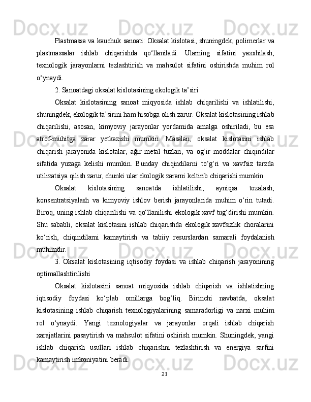 Plastmassa va kauchuk sanoati: Oksalat kislotasi, shuningdek, polimerlar va
plastmassalar   ishlab   chiqarishda   qo‘llaniladi.   Ularning   sifatini   yaxshilash,
texnologik   jarayonlarni   tezlashtirish   va   mahsulot   sifatini   oshirishda   muhim   rol
o‘ynaydi.
2. Sanoatdagi oksalat kislotasining ekologik ta’siri
Oksalat   kislotasining   sanoat   miqyosida   ishlab   chiqarilishi   va   ishlatilishi,
shuningdek, ekologik ta’sirini ham hisobga olish zarur. Oksalat kislotasining ishlab
chiqarilishi,   asosan,   kimyoviy   jarayonlar   yordamida   amalga   oshiriladi,   bu   esa
atrof-muhitga   zarar   yetkazishi   mumkin.   Masalan,   oksalat   kislotasini   ishlab
chiqarish   jarayonida   kislotalar,   ağır   metal   tuzlari,   va   og‘ir   moddalar   chiqindilar
sifatida   yuzaga   kelishi   mumkin.   Bunday   chiqindilarni   to‘g‘ri   va   xavfsiz   tarzda
utilizatsiya qilish zarur, chunki ular ekologik zararni keltirib chiqarishi mumkin.
Oksalat   kislotasining   sanoatda   ishlatilishi,   ayniqsa   tozalash,
konsentratsiyalash   va   kimyoviy   ishlov   berish   jarayonlarida   muhim   o‘rin   tutadi.
Biroq, uning ishlab chiqarilishi va qo‘llanilishi ekologik xavf tug‘dirishi mumkin.
Shu   sababli,   oksalat   kislotasini   ishlab   chiqarishda   ekologik   xavfsizlik   choralarini
ko‘rish,   chiqindilarni   kamaytirish   va   tabiiy   resurslardan   samarali   foydalanish
muhimdir.
3.   Oksalat   kislotasining   iqtisodiy   foydasi   va   ishlab   chiqarish   jarayonining
optimallashtirilishi
Oksalat   kislotasini   sanoat   miqyosida   ishlab   chiqarish   va   ishlatishning
iqtisodiy   foydasi   ko‘plab   omillarga   bog‘liq.   Birinchi   navbatda,   oksalat
kislotasining   ishlab   chiqarish   texnologiyalarining   samaradorligi   va   narxi   muhim
rol   o‘ynaydi.   Yangi   texnologiyalar   va   jarayonlar   orqali   ishlab   chiqarish
xarajatlarini  pasaytirish   va  mahsulot  sifatini  oshirish   mumkin.  Shuningdek,  yangi
ishlab   chiqarish   usullari   ishlab   chiqarishni   tezlashtirish   va   energiya   sarfini
kamaytirish imkoniyatini beradi.
21 