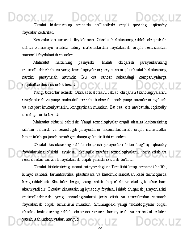 Oksalat   kislotasining   sanoatda   qo‘llanilishi   orqali   quyidagi   iqtisodiy
foydalar keltiriladi:
Resurslardan   samarali   foydalanish:   Oksalat   kislotasining   ishlab   chiqarilishi
uchun   xomashyo   sifatida   tabiiy   materiallardan   foydalanish   orqali   resurslardan
samarali foydalanish mumkin.
Mahsulot   narxining   pasayishi:   Ishlab   chiqarish   jarayonlarining
optimallashtirilishi va yangi texnologiyalarni joriy etish orqali oksalat kislotasining
narxini   pasaytirish   mumkin.   Bu   esa   sanoat   sohasidagi   kompaniyalarga
raqobatbardosh ustunlik beradi.
Yangi bozorlar ochish: Oksalat kislotasini ishlab chiqarish texnologiyalarini
rivojlantirish va yangi mahsulotlarni ishlab chiqish orqali yangi bozorlarni egallash
va  eksport  imkoniyatlarini  kengaytirish   mumkin.  Bu   esa,   o‘z  navbatida,   iqtisodiy
o‘sishga turtki beradi.
Mahsulot  sifatini oshirish:  Yangi  texnologiyalar orqali oksalat  kislotasining
sifatini   oshirish   va   texnologik   jarayonlarni   takomillashtirish   orqali   mahsulotlar
bozor talabiga javob beradigan darajaga keltirilishi mumkin.
Oksalat   kislotasining   ishlab   chiqarish   jarayonlari   bilan   bog‘liq   iqtisodiy
foydalarning   o‘sishi,   ayniqsa,   ekologik   xavfsiz   texnologiyalarni   joriy   etish   va
resurslardan samarali foydalanish orqali yanada sezilarli bo‘ladi.
Oksalat kislotasining sanoat miqyosidagi qo‘llanilishi keng qamrovli bo‘lib,
kimyo   sanoati,   farmatsevtika,   plastmassa   va   kauchuk   sanoatlari   kabi   tarmoqlarda
keng ishlatiladi. Shu bilan birga, uning ishlab chiqarilishi  va ekologik ta’siri ham
ahamiyatlidir. Oksalat kislotasining iqtisodiy foydasi, ishlab chiqarish jarayonlarini
optimallashtirish,   yangi   texnologiyalarni   joriy   etish   va   resurslardan   samarali
foydalanish   orqali   oshirilishi   mumkin.   Shuningdek,   yangi   texnologiyalar   orqali
oksalat   kislotasining   ishlab   chiqarish   narxini   kamaytirish   va   mahsulot   sifatini
yaxshilash imkoniyatlari mavjud. 
22 