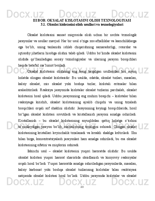 III BOB. OKSALAT KISLOTASINI OLISH TEXNOLOGIYASI
3.1. Oksalat kislotasini olish usullari va texnologiyalari
Oksalat   kislotasini   sanoat   miqyosida   olish   uchun   bir   nechta   texnologik
jarayonlar va usullar mavjud. Har bir usul o‘ziga xos afzalliklar va kamchiliklarga
ega   bo‘lib,   uning   tanlanishi   ishlab   chiqarishning   samaradorligi,   resurslar   va
iqtisodiy jihatlarni hisobga olishni talab qiladi. Ushbu bo‘limda oksalat kislotasini
olishda   qo‘llaniladigan   asosiy   texnologiyalar   va   ularning   jarayon   bosqichlari
haqida batafsil ma’lumot beriladi.
Oksalat   kislotasini   olishning   eng   keng   tarqalgan   usullaridan   biri   suyuq
holatda   olingan   oksalat   kislotasidir.   Bu   usulda,   odatda,   oksalat   tuzlari,   masalan,
kalsiy   oksalat,   mis   oksalat   yoki   boshqa   tuzlar,   kislotali   eritmalar   bilan
aralashtiriladi.   Reaksiya   jarayonida   kislotalar   oksalat   tuzlarini   parchalab,   oksalat
kislotasini  hosil   qiladi. Ushbu  jarayonning  eng muhim   bosqichi   – kislotalar   bilan
reaksiyaga   kirishib,   oksalat   kislotasining   ajralib   chiqishi   va   uning   tozalash
bosqichlari   orqali   sof   shaklini   olishdir.   Jarayonning   keyingi   bosqichlarida,   hosil
bo‘lgan   oksalat   kislotasi   sovutiladi   va   kristallanish   jarayoni   amalga   oshiriladi.
Kristallanish   –   bu   oksalat   kislotasining   suyuqlikdan   qattiq   holatga   o‘tishini
ta’minlaydigan   jarayon   bo‘lib,   mahsulotning   tozaligini   oshiradi.   Olingan   oksalat
kislotasining   kristallari   keyinchalik   tozalanadi   va   kerakli   shaklga   keltiriladi.   Shu
bilan   birga,   konsentratsiyalash   jarayonlari   ham   amalga   oshiriladi,   bu   esa   oksalat
kislotasining sifatini va miqdorini oshiradi.
Ikkinchi   usul   –   oksalat   kislotasini   yuqori   haroratda   olishdir.   Bu   usulda
oksalat   kislotasi   yuqori   harorat   sharoitida   oksidlanish   va   kimyoviy   reaksiyalar
orqali hosil bo‘ladi. Yuqori haroratda amalga oshiriladigan jarayonlarda, masalan,
kalsiy   karbonat   yoki   boshqa   oksalat   tuzlarining   kislotalar   bilan   reaktsiyasi
natijasida   oksalat   kislotasi   hosil   bo‘ladi.   Ushbu   jarayonda   kislotalar   va   oksalat
23 