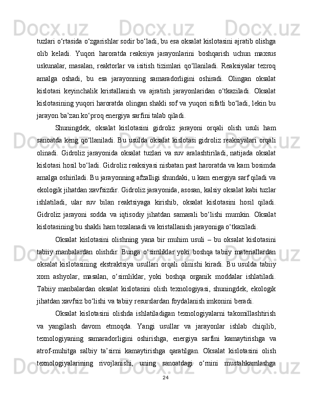 tuzlari o‘rtasida o‘zgarishlar sodir bo‘ladi, bu esa oksalat kislotasini ajratib olishga
olib   keladi.   Yuqori   haroratda   reaksiya   jarayonlarini   boshqarish   uchun   maxsus
uskunalar,   masalan,   reaktorlar   va   isitish   tizimlari   qo‘llaniladi.   Reaksiyalar   tezroq
amalga   oshadi,   bu   esa   jarayonning   samaradorligini   oshiradi.   Olingan   oksalat
kislotasi   keyinchalik   kristallanish   va   ajratish   jarayonlaridan   o‘tkaziladi.   Oksalat
kislotasining yuqori haroratda olingan shakli sof va yuqori sifatli bo‘ladi, lekin bu
jarayon ba’zan ko‘proq energiya sarfini talab qiladi. 
Shuningdek,   oksalat   kislotasini   gidroliz   jarayoni   orqali   olish   usuli   ham
sanoatda keng qo‘llaniladi. Bu usulda oksalat  kislotasi  gidroliz reaksiyalari orqali
olinadi.   Gidroliz   jarayonida   oksalat   tuzlari   va   suv   aralashtiriladi,   natijada   oksalat
kislotasi hosil bo‘ladi. Gidroliz reaksiyasi nisbatan past haroratda va kam bosimda
amalga oshiriladi. Bu jarayonning afzalligi shundaki, u kam energiya sarf qiladi va
ekologik jihatdan xavfsizdir. Gidroliz jarayonida, asosan, kalsiy oksalat kabi tuzlar
ishlatiladi,   ular   suv   bilan   reaktsiyaga   kirishib,   oksalat   kislotasini   hosil   qiladi.
Gidroliz   jarayoni   sodda   va   iqtisodiy   jihatdan   samarali   bo‘lishi   mumkin.   Oksalat
kislotasining bu shakli ham tozalanadi va kristallanish jarayoniga o‘tkaziladi.
Oksalat   kislotasini   olishning   yana   bir   muhim   usuli   –   bu   oksalat   kislotasini
tabiiy   manbalardan   olishdir.   Bunga   o‘simliklar   yoki   boshqa   tabiiy   materiallardan
oksalat   kislotasining   ekstraktsiya   usullari   orqali   olinishi   kiradi.   Bu   usulda   tabiiy
xom   ashyolar,   masalan,   o‘simliklar,   yoki   boshqa   organik   moddalar   ishlatiladi.
Tabiiy   manbalardan   oksalat   kislotasini   olish   texnologiyasi,   shuningdek,   ekologik
jihatdan xavfsiz bo‘lishi va tabiiy resurslardan foydalanish imkonini beradi.
Oksalat   kislotasini   olishda   ishlatiladigan   texnologiyalarni   takomillashtirish
va   yangilash   davom   etmoqda.   Yangi   usullar   va   jarayonlar   ishlab   chiqilib,
texnologiyaning   samaradorligini   oshirishga,   energiya   sarfini   kamaytirishga   va
atrof-muhitga   salbiy   ta’sirni   kamaytirishga   qaratilgan.   Oksalat   kislotasini   olish
texnologiyalarining   rivojlanishi,   uning   sanoatdagi   o‘rnini   mustahkamlashga
24 