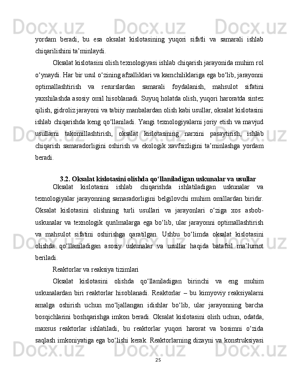 yordam   beradi,   bu   esa   oksalat   kislotasining   yuqori   sifatli   va   samarali   ishlab
chiqarilishini ta’minlaydi. 
Oksalat kislotasini olish texnologiyasi ishlab chiqarish jarayonida muhim rol
o‘ynaydi. Har bir usul o‘zining afzalliklari va kamchiliklariga ega bo‘lib, jarayonni
optimallashtirish   va   resurslardan   samarali   foydalanish,   mahsulot   sifatini
yaxshilashda asosiy omil hisoblanadi. Suyuq holatda olish, yuqori haroratda sintez
qilish, gidroliz jarayoni va tabiiy manbalardan olish kabi usullar, oksalat kislotasini
ishlab chiqarishda keng qo‘llaniladi. Yangi texnologiyalarni joriy etish va mavjud
usullarni   takomillashtirish,   oksalat   kislotasining   narxini   pasaytirish,   ishlab
chiqarish   samaradorligini   oshirish   va   ekologik   xavfsizligini   ta’minlashga   yordam
beradi.
 
3.2. Oksalat kislotasini olishda qo‘llaniladigan uskunalar va usullar
Oksalat   kislotasini   ishlab   chiqarishda   ishlatiladigan   uskunalar   va
texnologiyalar   jarayonning   samaradorligini   belgilovchi   muhim   omillardan   biridir.
Oksalat   kislotasini   olishning   turli   usullari   va   jarayonlari   o‘ziga   xos   asbob-
uskunalar   va   texnologik   qurilmalarga   ega   bo‘lib,   ular   jarayonni   optimallashtirish
va   mahsulot   sifatini   oshirishga   qaratilgan.   Ushbu   bo‘limda   oksalat   kislotasini
olishda   qo‘llaniladigan   asosiy   uskunalar   va   usullar   haqida   batafsil   ma’lumot
beriladi.
Reaktorlar va reaksiya tizimlari
Oksalat   kislotasini   olishda   qo‘llaniladigan   birinchi   va   eng   muhim
uskunalardan   biri   reaktorlar   hisoblanadi.   Reaktorlar   –   bu   kimyoviy   reaksiyalarni
amalga   oshirish   uchun   mo‘ljallangan   idishlar   bo‘lib,   ular   jarayonning   barcha
bosqichlarini   boshqarishga   imkon  beradi.  Oksalat   kislotasini   olish   uchun,  odatda,
maxsus   reaktorlar   ishlatiladi,   bu   reaktorlar   yuqori   harorat   va   bosimni   o‘zida
saqlash imkoniyatiga ega bo‘lishi kerak. Reaktorlarning dizayni va konstruksiyasi
25 