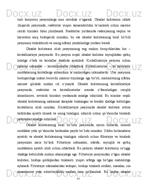 turli   kimyoviy   jarayonlarga   mos   ravishda   o‘zgaradi.   Oksalat   kislotasini   ishlab
chiqarish   jarayonida,   reaktorlar   yuqori   samaradorlikni   ta’minlash   uchun   maxsus
isitish   tizimlari   bilan   jihozlanadi.   Reaktorlar   yordamida   reaksiyaning   vaqtini   va
haroratini   aniq   boshqarish   mumkin,   bu   esa   oksalat   kislotasining   hosil   bo‘lish
jarayonini tezlashtirish va uning sifatini yaxshilashga yordam beradi.
Oksalat   kislotasini   olish   jarayonining   eng   muhim   bosqichlaridan   biri   –
kristallizatsiya   jarayonidir.   Bu   jarayon   orqali   oksalat   kislotasi   suyuqlikdan   qattiq
holatga   o‘tadi   va   kristallar   shaklida   ajratiladi.   Kristallizatsiya   jarayoni   uchun
maxsus   uskunalar   –   kristallizatorlar   ishlatiladi.   Kristallizatorlar   –   bu   kimyoviy
moddalarning  kristallarga  aylanishini  ta’minlaydigan uskunalardir.  Ular  jarayonni
boshqarishga imkon beruvchi  maxsus tizimlarga ega bo‘lib, mahsulotning sifatini
nazorat   qilishda   muhim   rol   o‘ynaydi.   Oksalat   kislotasining   kristallizatsiya
jarayonida,   reaktorlar   va   kristallizatorlar   orasida   o‘tkaziladigan   issiqlik
almashinuvi,   sovutish   tizimlari   yordamida   amalga   oshiriladi.   Bu   tizimlar   orqali
oksalat   kislotasining   maksimal   darajada   tozalangan   va   kerakli   shaklga   keltirilgan
kristallarini   olish   mumkin.   Kristallizatsiya   jarayonida   oksalat   kislotasi   eritma
tarkibidan   ajratib   olinadi   va   uning   tozaligini   oshirish   uchun   qo‘shimcha   tozalash
jarayonlari amalga oshiriladi.
Oksalat   kislotasining   hosil   bo‘lishi   jarayonida,   ayrim   hollarda,   noxush
moddalar yoki qo‘shimcha birikmalar paydo bo‘lishi mumkin. Ushbu birikmalarni
ajratish   va   oksalat   kislotasining   tozaligini   oshirish   uchun   filtratsiya   va   tozalash
jarayonlari   zarur   bo‘ladi.   Filtratsiya   uskunalari,   odatda,   suyuqlik   va   qattiq
moddalarni   ajratib   olish   uchun   ishlatiladi.   Bu   jarayon   oksalat   kislotasini   so‘nggi
shaklga   keltirishda   muhim   ahamiyatga   ega.   Filtratsiya   jarayonidan  o‘tgan   oksalat
kislotasi,   boshqa   qoldiqlardan   tozalanib,   yuqori   sifatga   ega   bo‘lgan   mahsulotga
aylanadi. Filtratsiya uskunalaridan tashqari, boshqa tozalash usullari, masalan, ion
almashinuvi   yoki   adsorbsiyalash   usullari   ham   qo‘llaniladi.   Bu   usullar   oksalat
26 