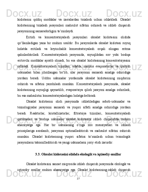 kislotasini   qoldiq   moddalar   va   zarralardan   tozalash   uchun   ishlatiladi.   Oksalat
kislotasining   tozalash   jarayonlari   mahsulot   sifatini   oshiradi   va   ishlab   chiqarish
jarayonining samaradorligini ta’minlaydi.
Eritish   va   konsentratsiyalash   jarayonlari   oksalat   kislotasini   olishda
qo‘llaniladigan   yana   bir   muhim   usuldir.   Bu   jarayonlarda   oksalat   kislotasi   suyuq
holatda   eritiladi   va   keyinchalik   konsentratsiyalash   orqali   olingan   eritma
qalinlashtiriladi.   Konsentratsiyalash   jarayonida,   suyuqlikdan   suv   yoki   boshqa
erituvchi   moddalar   ajratib   olinadi,   bu   esa   oksalat   kislotasining   konsentratsiyasini
oshiradi.   Konsentratsiyalash   tizimlari,   odatda,   maxsus   evaporatorlar   va   quritish
uskunalari   bilan   jihozlangan   bo‘lib,   ular   jarayonni   samarali   amalga   oshirishga
yordam   beradi.   Ushbu   uskunalar   yordamida   oksalat   kislotasining   miqdorini
oshirish   va   sifatini   yaxshilash   mumkin.   Konsentratsiyalash   jarayonida,   oksalat
kislotasining   suyuqligi   qaynatilib,   evaporatsiya   qilish   jarayoni   amalga   oshiriladi,
bu esa mahsulotni konsentratsiyalashgan holatga keltiradi.
Oksalat   kislotasini   olish   jarayonida   ishlatiladigan   asbob-uskunalar   va
texnologiyalar   jarayonni   samarali   va   yuqori   sifatli   amalga   oshirishga   yordam
beradi.   Reaktorlar,   kristallizatorlar,   filtratsiya   tizimlari,   konsentratsiyalash
qurilmalari   va   boshqa   uskunalar   oksalat   kislotasini   ishlab   chiqarishda   muhim
ahamiyatga   ega.   Har   bir   uskunaning   o‘ziga   xos   xususiyatlari   va   ishlash
prinsiplariga   asoslanib,   jarayonni   optimallashtirish   va   mahsulot   sifatini   oshirish
mumkin.   Oksalat   kislotasining   yuqori   sifatini   ta’minlash   uchun   texnologik
jarayonlarni takomillashtirish va yangi uskunalarni joriy etish zarurdir.
3.3. Oksalat kislotasini olishda ekologik va iqtisodiy omillar
Oksalat kislotasini sanoat miqyosida ishlab chiqarish jarayonida ekologik va
iqtisodiy   omillar   muhim   ahamiyatga   ega.   Oksalat   kislotasining   ishlab   chiqarish
27 