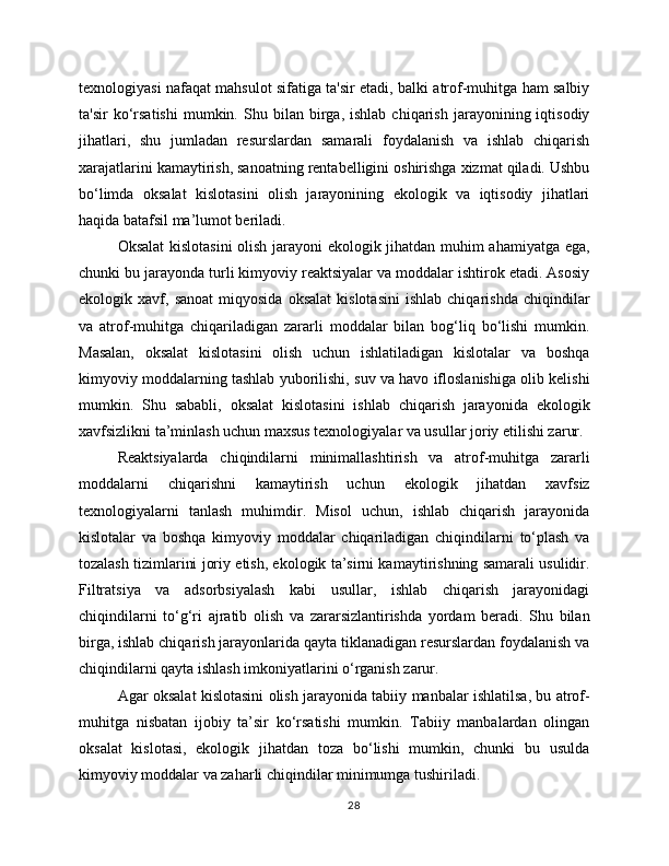 texnologiyasi nafaqat mahsulot sifatiga ta'sir etadi, balki atrof-muhitga ham salbiy
ta'sir   ko‘rsatishi   mumkin.  Shu   bilan  birga,  ishlab   chiqarish   jarayonining  iqtisodiy
jihatlari,   shu   jumladan   resurslardan   samarali   foydalanish   va   ishlab   chiqarish
xarajatlarini kamaytirish, sanoatning rentabelligini oshirishga xizmat qiladi. Ushbu
bo‘limda   oksalat   kislotasini   olish   jarayonining   ekologik   va   iqtisodiy   jihatlari
haqida batafsil ma’lumot beriladi.
Oksalat  kislotasini  olish jarayoni ekologik jihatdan muhim ahamiyatga ega,
chunki bu jarayonda turli kimyoviy reaktsiyalar va moddalar ishtirok etadi. Asosiy
ekologik  xavf,   sanoat   miqyosida   oksalat   kislotasini   ishlab   chiqarishda   chiqindilar
va   atrof-muhitga   chiqariladigan   zararli   moddalar   bilan   bog‘liq   bo‘lishi   mumkin.
Masalan,   oksalat   kislotasini   olish   uchun   ishlatiladigan   kislotalar   va   boshqa
kimyoviy moddalarning tashlab yuborilishi, suv va havo ifloslanishiga olib kelishi
mumkin.   Shu   sababli,   oksalat   kislotasini   ishlab   chiqarish   jarayonida   ekologik
xavfsizlikni ta’minlash uchun maxsus texnologiyalar va usullar joriy etilishi zarur.
Reaktsiyalarda   chiqindilarni   minimallashtirish   va   atrof-muhitga   zararli
moddalarni   chiqarishni   kamaytirish   uchun   ekologik   jihatdan   xavfsiz
texnologiyalarni   tanlash   muhimdir.   Misol   uchun,   ishlab   chiqarish   jarayonida
kislotalar   va   boshqa   kimyoviy   moddalar   chiqariladigan   chiqindilarni   to‘plash   va
tozalash tizimlarini joriy etish, ekologik ta’sirni kamaytirishning samarali usulidir.
Filtratsiya   va   adsorbsiyalash   kabi   usullar,   ishlab   chiqarish   jarayonidagi
chiqindilarni   to‘g‘ri   ajratib   olish   va   zararsizlantirishda   yordam   beradi.   Shu   bilan
birga, ishlab chiqarish jarayonlarida qayta tiklanadigan resurslardan foydalanish va
chiqindilarni qayta ishlash imkoniyatlarini o‘rganish zarur.
Agar oksalat kislotasini olish jarayonida tabiiy manbalar ishlatilsa, bu atrof-
muhitga   nisbatan   ijobiy   ta’sir   ko‘rsatishi   mumkin.   Tabiiy   manbalardan   olingan
oksalat   kislotasi,   ekologik   jihatdan   toza   bo‘lishi   mumkin,   chunki   bu   usulda
kimyoviy moddalar va zaharli chiqindilar minimumga tushiriladi.
28 