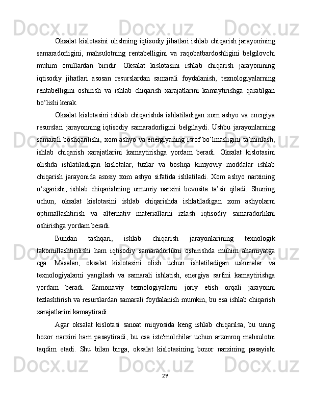 Oksalat kislotasini olishning iqtisodiy jihatlari ishlab chiqarish jarayonining
samaradorligini,   mahsulotning   rentabelligini   va   raqobatbardoshligini   belgilovchi
muhim   omillardan   biridir.   Oksalat   kislotasini   ishlab   chiqarish   jarayonining
iqtisodiy   jihatlari   asosan   resurslardan   samarali   foydalanish,   texnologiyalarning
rentabelligini   oshirish   va   ishlab   chiqarish   xarajatlarini   kamaytirishga   qaratilgan
bo‘lishi kerak.
Oksalat  kislotasini  ishlab  chiqarishda  ishlatiladigan  xom   ashyo  va energiya
resurslari   jarayonning   iqtisodiy   samaradorligini   belgilaydi.   Ushbu   jarayonlarning
samarali boshqarilishi, xom ashyo va energiyaning isrof bo‘lmasligini  ta’minlash,
ishlab   chiqarish   xarajatlarini   kamaytirishga   yordam   beradi.   Oksalat   kislotasini
olishda   ishlatiladigan   kislotalar,   tuzlar   va   boshqa   kimyoviy   moddalar   ishlab
chiqarish   jarayonida   asosiy   xom   ashyo   sifatida   ishlatiladi.   Xom   ashyo   narxining
o‘zgarishi,   ishlab   chiqarishning   umumiy   narxini   bevosita   ta’sir   qiladi.   Shuning
uchun,   oksalat   kislotasini   ishlab   chiqarishda   ishlatiladigan   xom   ashyolarni
optimallashtirish   va   alternativ   materiallarni   izlash   iqtisodiy   samaradorlikni
oshirishga yordam beradi.
Bundan   tashqari,   ishlab   chiqarish   jarayonlarining   texnologik
takomillashtirilishi   ham   iqtisodiy   samaradorlikni   oshirishda   muhim   ahamiyatga
ega.   Masalan,   oksalat   kislotasini   olish   uchun   ishlatiladigan   uskunalar   va
texnologiyalarni   yangilash   va   samarali   ishlatish,   energiya   sarfini   kamaytirishga
yordam   beradi.   Zamonaviy   texnologiyalarni   joriy   etish   orqali   jarayonni
tezlashtirish va resurslardan samarali foydalanish mumkin, bu esa ishlab chiqarish
xarajatlarini kamaytiradi.
Agar   oksalat   kislotasi   sanoat   miqyosida   keng   ishlab   chiqarilsa,   bu   uning
bozor   narxini   ham   pasaytiradi,   bu   esa   iste'molchilar   uchun   arzonroq   mahsulotni
taqdim   etadi.   Shu   bilan   birga,   oksalat   kislotasining   bozor   narxining   pasayishi
29 