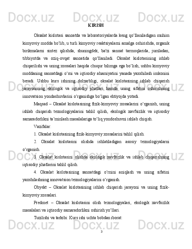 KIRISH
Oksalat   kislotasi   sanoatda   va   laboratoriyalarda   keng   qo ‘ llaniladigan   muhim
kimyoviy   modda   bo ‘ lib ,  u   turli   kimyoviy   reaktsiyalarni   amalga   oshirishda ,  organik
birikmalarni   sintez   qilishda ,   shuningdek ,   ba ' zi   sanoat   tarmoqlarida ,   jumladan ,
tibbiyotda   va   oziq - ovqat   sanoatida   qo ‘ llaniladi .   Oksalat   kislotasining   ishlab
chiqarilishi   va   uning   xossalari   haqida   chuqur   bilimga   ega   bo ‘ lish ,  ushbu   kimyoviy
moddaning   sanoatdagi   o ‘ rni   va   iqtisodiy   ahamiyatini   yanada   yaxshilash   imkonini
beradi .   Ushbu   kurs   ishining   dolzarbligi ,   oksalat   kislotasining   ishlab   chiqarish
jarayonining   ekologik   va   iqtisodiy   jihatlari   hamda   uning   sifatini   oshirishning
innovatsion   yondashuvlarini   o ‘ rganishga   bo ‘ lgan   ehtiyojda   yotadi .
Maqsad   –   Oksalat   kislotasining   fizik - kimyoviy   xossalarini   o ‘ rganish ,   uning
ishlab   chiqarish   texnologiyalarini   tahlil   qilish ,   ekologik   xavfsizlik   va   iqtisodiy
samaradorlikni   ta ’ minlash   masalalariga   to ‘ liq   yondoshuvni   ishlab   chiqish .
Vazifalar:
1. Oksalat kislotasining fizik-kimyoviy xossalarini tahlil qilish.
2.   Oksalat   kislotasini   olishda   ishlatiladigan   asosiy   texnologiyalarni
o‘rganish.
3.   Oksalat   kislotasini   olishda   ekologik   xavfsizlik   va   ishlab   chiqarishning
iqtisodiy jihatlarini tahlil qilish.
4.   Oksalat   kislotasining   sanoatdagi   o‘rnini   aniqlash   va   uning   sifatini
yaxshilashning innovatsion texnologiyalarini o‘rganish.
Obyekt   –   Oksalat   kislotasining   ishlab   chiqarish   jarayoni   va   uning   fizik-
kimyoviy xossalari.
Predmet   –   Oksalat   kislotasini   olish   texnologiyalari,   ekologik   xavfsizlik
masalalari va iqtisodiy samaradorlikni oshirish yo‘llari.
Tuzilishi va tarkibi: Kurs ishi uchta bobdan iborat:
3 