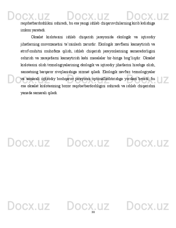 raqobatbardoshlikni oshiradi, bu esa yangi ishlab chiqaruvchilarning kirib kelishiga
imkon yaratadi.
Oksalat   kislotasini   ishlab   chiqarish   jarayonida   ekologik   va   iqtisodiy
jihatlarning   muvozanatini   ta’minlash   zarurdir.   Ekologik   xavflarni   kamaytirish   va
atrof-muhitni   muhofaza   qilish,   ishlab   chiqarish   jarayonlarining   samaradorligini
oshirish   va   xarajatlarni   kamaytirish   kabi   masalalar   bir-biriga   bog‘liqdir.   Oksalat
kislotasini olish texnologiyalarining ekologik va iqtisodiy jihatlarini hisobga olish,
sanoatning   barqaror   rivojlanishiga   xizmat   qiladi.   Ekologik   xavfsiz   texnologiyalar
va   samarali   iqtisodiy   boshqaruv   jarayonni   optimallashtirishga   yordam   beradi,   bu
esa oksalat kislotasining bozor raqobatbardoshligini oshiradi va ishlab chiqarishni
yanada samarali qiladi.
30 