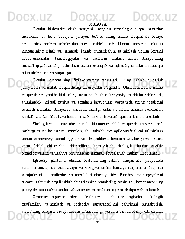 XULOSA
Oksalat   kislotasini   olish   jarayoni   ilmiy   va   texnologik   nuqtai   nazardan
murakkab   va   ko‘p   bosqichli   jarayon   bo‘lib,   uning   ishlab   chiqarilishi   kimyo
sanoatining   muhim   sohalaridan   birini   tashkil   etadi.   Ushbu   jarayonda   oksalat
kislotasining   sifatli   va   samarali   ishlab   chiqarilishini   ta’minlash   uchun   kerakli
asbob-uskunalar,   texnologiyalar   va   usullarni   tanlash   zarur.   Jarayonning
muvaffaqiyatli   amalga   oshirilishi   uchun   ekologik   va   iqtisodiy   omillarni   inobatga
olish alohida ahamiyatga ega.
Oksalat   kislotasining   fizik-kimyoviy   xossalari,   uning   ishlab   chiqarish
jarayonlari  va ishlab chiqarishdagi  zaruriyatlar  o‘rganildi. Oksalat  kislotasi  ishlab
chiqarish   jarayonida   kislotalar,   tuzlar   va   boshqa   kimyoviy   moddalar   ishlatiladi,
shuningdek,   kristallizatsiya   va   tozalash   jarayonlari   yordamida   uning   tozaligini
oshirish   mumkin.   Jarayonni   samarali   amalga   oshirish   uchun   maxsus   reaktorlar,
kristallizatorlar, filtratsiya tizimlari va konsentratsiyalash qurilmalari talab etiladi.
Ekologik nuqtai nazardan, oksalat kislotasini ishlab chiqarish jarayoni atrof-
muhitga   ta’sir   ko‘rsatishi   mumkin,   shu   sababli   ekologik   xavfsizlikni   ta’minlash
uchun   zamonaviy   texnologiyalar   va   chiqindilarni   tozalash   usullari   joriy   etilishi
zarur.   Ishlab   chiqarishda   chiqindilarni   kamaytirish,   ekologik   jihatdan   xavfsiz
texnologiyalarni tanlash va resurslardan samarali foydalanish muhim hisoblanadi.
Iqtisodiy   jihatdan,   oksalat   kislotasining   ishlab   chiqarilishi   jarayonida
samarali   boshqaruv,   xom   ashyo   va   energiya   sarfini   kamaytirish,   ishlab   chiqarish
xarajatlarini   optimallashtirish   masalalari   ahamiyatlidir.   Bunday   texnologiyalarni
takomillashtirish orqali ishlab chiqarishning rentabelligi oshiriladi, bozor narxining
pasayishi esa iste’molchilar uchun arzon mahsulotni taqdim etishga imkon beradi.
Umuman   olganda,   oksalat   kislotasini   olish   texnologiyalari,   ekologik
xavfsizlikni   ta’minlash   va   iqtisodiy   samaradorlikni   oshirishni   birlashtirish,
sanoatning  barqaror   rivojlanishini  ta’minlashga   yordam  beradi.  Kelajakda   oksalat
31 