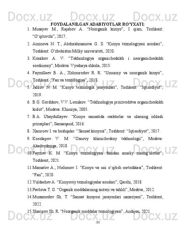 FOYDALANILGAN ADABIYOTLAR RO YXATI:ʻ
1. Musayev   M.,   Rajabov   A.   “Noorganik   kimyo”,   I   qism,   Toshkent:
“O‘qituvchi”, 2017.
2. Aminova   N.   T.,   Abdurahmanova   G.   S.   “Kimyo   texnologiyasi   asoslari”,
Toshkent: O‘zbekiston Milliy universiteti, 2020.
3. Krasikov   A.   V.   “Tekhnologiya   organicheskikh   i   neorganicheskikh
soedineniy”, Moskva: Vysshaya shkola, 2015.
4. Fayzullaev   B.   A.,   Xolmurodov   R.   R.   “Umumiy   va   noorganik   kimyo”,
Toshkent: “Fan va texnologiya”, 2018.
5. Jalilov   N.   M.   “Kimyo   texnologik   jarayonlari”,   Toshkent:   “Iqtisodiyot”,
2019.
6. B.G. Gorshkov, V.V. Lesnikov. “Tekhnologiya proizvodstva organicheskikh
kislot”, Moskva: Khimiya, 2005.
7. B.A.   Ubaydullayev.   “Kimyo   sanoatida   reaktorlar   va   ularning   ishlash
prinsiplari”, Samarqand, 2016.
8. Xamroev I. va boshqalar. “Sanoat kimyosi”, Toshkent: “Iqtisodiyot”, 2017.
9. Kosolapov   V.   M.   “Osnovy   khimicheskoy   tekhnologii”,   Moskva:
Akademkniga, 2010.
10. Fayziev   K.   M.   “Kimyo   texnologiyasi   fanidan   amaliy   mashg‘ulotlar”,
Toshkent, 2021.
11. Mamatov   A.,   Nishonov   I.   “Kimyo   va   uni   o‘qitish   metodikasi”,   Toshkent:
“Fan”, 2020.
12. Yuldashev A. “Kimyoviy texnologiyalar asoslari”, Qarshi, 2018.
13. Pavlova T. G. “Organik moddalarning sintezi va tahlili”, Moskva, 2012.
14. Muxamedov   Sh.   T.   “Sanoat   kimyosi   jarayonlari   nazariyasi”,   Toshkent,
2022.
15. Sharipov Sh. R. “Noorganik moddalar texnologiyasi”, Andijon, 2021.
33 