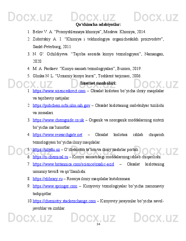 Qo shimcha adabiyotlar:ʻ
1. Belov V. A. “Promyshlennaya khimiya”, Moskva: Khimiya, 2014.
2. Zubritskiy   A.   I.   “Khimiya   i   tekhnologiya   organicheskikh   proizvodstv”,
Sankt-Peterburg, 2011.
3. N.   G'.   Ochildiyeva.   “Tajriba   asosida   kimyo   texnologiyasi”,   Namangan,
2020.
4. M. A. Pardaev. “Kimyo sanoati texnologiyalari”, Buxoro, 2019.
5. Glinka N. L. “Umumiy kimyo kursi”, Toshkent tarjimasi, 2006.
Internet manbalari:
1. https://www.sciencedirect.com      – Oksalat kislotasi  bo‘yicha ilmiy maqolalar
va tajribaviy natijalar.
2. https://pubchem.ncbi.nlm.nih.gov      – Oksalat kislotaning molekulyar tuzilishi
va xossalari.
3. https://www.chemguide.co.uk      – Organik va noorganik moddalarning sintezi
bo‘yicha ma’lumotlar.
4. https://www.researchgate.net      –   Oksalat   kislotasi   ishlab   chiqarish
texnologiyasi bo‘yicha ilmiy maqolalar.
5. https://uzedu.uz     – O‘zbekiston ta’lim va ilmiy nashrlar portali.
6. https://n-chemical.ru     – Kimyo sanoatidagi moddalarning ishlab chiqarilishi.
7. https://www.britannica.com/science/oxalic-acid      –   Oksalat   kislotaning
umumiy tavsifi va qo‘llanilishi.
8. https://elibrary.ru     – Rossiya ilmiy maqolalar kutubxonasi.
9. https://www.springer.com      –   Kimyoviy   texnologiyalar   bo‘yicha   zamonaviy
tadqiqotlar.
10. https://chemistry.stackexchange.com     – Kimyoviy jarayonlar bo‘yicha savol-
javoblar va izohlar.
34 