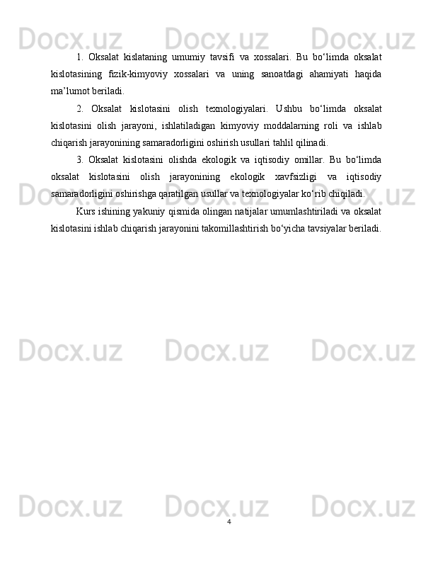 1.   Oksalat   kislataning   umumiy   tavsifi   va   xossalari.   Bu   bo‘limda   oksalat
kislotasining   fizik-kimyoviy   xossalari   va   uning   sanoatdagi   ahamiyati   haqida
ma’lumot beriladi.
2.   Oksalat   kislotasini   olish   texnologiyalari.   Ushbu   bo‘limda   oksalat
kislotasini   olish   jarayoni,   ishlatiladigan   kimyoviy   moddalarning   roli   va   ishlab
chiqarish jarayonining samaradorligini oshirish usullari tahlil qilinadi.
3.   Oksalat   kislotasini   olishda   ekologik   va   iqtisodiy   omillar.   Bu   bo‘limda
oksalat   kislotasini   olish   jarayonining   ekologik   xavfsizligi   va   iqtisodiy
samaradorligini oshirishga qaratilgan usullar va texnologiyalar ko‘rib chiqiladi.
Kurs ishining yakuniy qismida olingan natijalar umumlashtiriladi va oksalat
kislotasini ishlab chiqarish jarayonini takomillashtirish bo‘yicha tavsiyalar beriladi.
4 