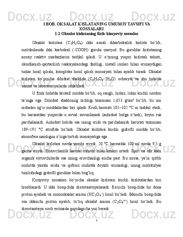 I BOB. OKSALAT KISLATANING UMUMIY TAVSIFI VA
XOSSALARI
1.1 Oksalat kisl otaning fizik-kimyoviy xossalar
Oksalat   kislotasi   ( C ₂ H ₂ O )  ₄ ikki   asosli   dikarboksilik   kislota   bo ‘ lib ,
molekulasida   ikki   karboksil   (- COOH )   guruhi   mavjud .   Bu   guruhlar   kislotaning
asosiy   reaktiv   markazlarini   tashkil   qiladi .   U   o ‘ zining   yuqori   kislotali   tabiati ,
oksidlanish - qaytarilish   reaksiyalaridagi   faolligi ,   metall   ionlari   bilan   erimaydigan
tuzlar   hosil   qilishi ,   kompleks   hosil   qilish   xususiyati   bilan   ajralib   turadi .   Oksalat
kislotasi   ko ‘ pincha   dihidrat   shaklida   ( C ₂ H ₂ O ·2	
₄ H ₂ O )   uchraydi   va   shu   holatda
sanoat   va   laboratoriyalarda   ishlatiladi .
U fizik holatda kristall  modda bo‘lib, oq rangli, hidsiz, lekin kuchli nordon
ta’mga   ega.   Dihidrat   shaklining   zichligi   taxminan   1,653   g/sm³   bo‘lib,   bu   uni
nisbatan og‘ir moddalardan biri qiladi. Erish harorati 101–102 °C ni tashkil etadi,
bu   haroratdan   yuqorida   u   avval   suvsizlanadi   (anhidrat   holga   o‘tadi),   keyin   esa
parchalanadi.   Anhidrat   holida   esa   uning   erish   va   parchalanish   harorati   taxminan
189–191   °C   atrofida   bo‘ladi.   Oksalat   kislotasi   kuchli   gidrofil   modda   bo‘lib,
atmosfera namligini o‘ziga tortish xususiyatiga ega.
Oksalat   kislotasi   suvda   yaxshi   eriydi:   20   °C   haroratda   100   ml   suvda   9,5   g
gacha   eriydi.   Erituvchanlik   harorat   oshishi   bilan   keskin   ortadi.   Spirt   va   efir   kabi
organik   erituvchilarda   esa   uning   eruvchanligi   ancha   past.   Bu   xossa,   ya’ni   qutbli
muhitda   yaxshi   erishi   va   qutbsiz   muhitda   deyarli   erimasligi,   uning   molekulyar
tuzilishidagi gidrofil guruhlar bilan bog‘liq.
Kimyoviy   xossalari   bo‘yicha   oksalat   kislotasi   kuchli   kislotalardan   biri
hisoblanadi.   U   ikki   bosqichda   dissotsiatsiyalanadi.   Birinchi   bosqichda   bir   dona
proton ajraladi va monooksalat anioni (HC O ) hosil bo‘ladi. Ikkinchi bosqichda	
₂ ₄⁻
esa   ikkinchi   proton   ajralib,   to‘liq   oksalat   anioni   (C O ² )   hosil   bo‘ladi.   Bu	
₂ ₄ ⁻
dissotsiatsiya suvli eritmada quyidagicha yuz beradi:
5 