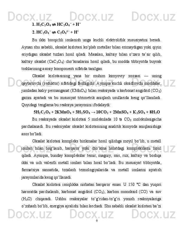 1. H C O  ₂ ₂ ₄ ⇌  HC O  + H	₂ ₄⁻ ⁺
2. HC O  	
₂ ₄⁻ ⇌  C O ²  + H	₂ ₄ ⁻ ⁺
Bu   ikki   bosqichli   ionlanish   unga   kuchli   elektrolitlik   xususiyatini   beradi.
Aynan shu sababli, oksalat kislotasi ko‘plab metallar bilan erimaydigan yoki qiyin
eriydigan   oksalat   tuzlari   hosil   qiladi.   Masalan,   kaltsiy   bilan   o‘zaro   ta’sir   qilib,
kaltsiy   oksalat   (CaC O )   cho‘kmalarini   hosil   qiladi,   bu   modda   tibbiyotda   buyrak	
₂ ₄
toshlarining asosiy komponenti sifatida tanilgan.
Oksalat   kislotasining   yana   bir   muhim   kimyoviy   xossasi   —   uning
qaytaruvchi (reduktor) sifatidagi faolligidir. Ayniqsa kuchli oksidlovchi moddalar,
jumladan kaliy permanganat (KMnO ) bilan reaksiyada u karbonat angidrid (CO )	
₄ ₂
gazini   ajratadi   va   bu   xususiyat   titrimetrik   aniqlash   usullarida   keng   qo‘llaniladi.
Quyidagi tenglama bu reaksiya jarayonini ifodalaydi:
5H C O  + 2KMnO  + 3H SO  → 10CO  + 2MnSO  + K SO  + 8H O	
₂ ₂ ₄ ₄ ₂ ₄ ₂ ₄ ₂ ₄ ₂
Bu   reaksiyada   oksalat   kislotasi   5   molekulada   10   ta   CO   molekulasigacha	
₂
parchalanadi.   Bu   reaksiyalar   oksalat   kislotasining   analitik   kimyoda   aniqlanishiga
asos bo‘ladi.
Oksalat   kislotasi   kompleks   birikmalar   hosil   qilishga   moyil   bo‘lib,   u   metall
ionlari   bilan   bog‘lanib,   barqaror   yoki   cho‘kma   holatdagi   komplekslarni   hosil
qiladi.   Ayniqsa,   bunday   komplekslar   temir,   magniy,   mis,   rux,   kaltsiy   va   boshqa
ikki   va   uch   valentli   metall   ionlari   bilan   hosil   bo‘ladi.   Bu   xususiyat   tibbiyotda,
farmatsiya   sanoatida,   tozalash   texnologiyalarida   va   metall   ionlarini   ajratish
jarayonlarida keng qo‘llanadi.
Oksalat   kislotasi   issiqlikka   nisbatan   barqaror   emas.   U   150   °C   dan   yuqori
haroratda   parchalanib,   karbonat   angidrid   (CO ),   karbon   monoksid   (CO)   va   suv	
₂
(H O)   chiqaradi.   Ushbu   reaksiyalar   to‘g‘ridan-to‘g‘ri   yonish   reaksiyalariga	
₂
o‘xshash bo‘lib, energiya ajralishi bilan kechadi. Shu sababli oksalat kislotasi ba’zi
6 
