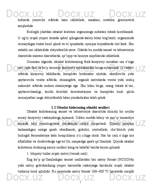 hollarda   yonuvchi   sifatida   ham   ishlatiladi,   masalan,   metallni   gravimetrik
aniqlashda.
Biologik   jihatdan   oksalat   kislotasi   organizmga   nisbatan   toksik   hisoblanadi.
U og‘iz orqali yuqori dozada qabul qilinganda kalsiy bilan bog‘lanib, organizmda
erimaydigan tuzlar hosil qiladi va to‘qimalarda, ayniqsa buyraklarda cho‘kadi. Shu
sababli uni ishlatishda ehtiyotkorlik zarur. Odatda bu modda sanoat va laboratoriya
sharoitida maxsus sharoitlarda, qo‘lqop va himoya niqoblarida ishlatiladi.
Umuman olganda,  oksalat  kislotasining   fizik-kimyoviy  xossalari  uni   o‘ziga
xos, juda faol va ko‘p tarmoqli kimyoviy moddalardan biriga aylantiradi. U reaktiv
sifatida   kimyoviy   tahlillarda,   kompleks   birikmalar   olishda,   oksidlovchi   yoki
qaytaruvchi   vosita   sifatida,   shuningdek,   organik   sintezlarda   vosita   yoki   oraliq
mahsulot   sifatida   muhim   ahamiyatga   ega.   Shu   bilan   birga,   uning   toksik   ta’siri,
qaytaruvchanligi,   kuchli   kislotali   dissotsiatsiyasi   va   kompleks   hosil   qilish
xususiyatlari unga ehtiyotkorlik bilan yondashishni talab qiladi.
1.2 Oksalat kislotaning olinishi usullari
Oksalat   kislotasining   sanoat   va   laboratoriya   sharoitida   olinishi   bir   nechta
asosiy kimyoviy reaksiyalarga tayanadi. Ushbu modda tabiiy va sun’iy xomashyo
asosida   turli   texnologiyalar   yordamida   ishlab   chiqariladi.   Olinish   jarayoni
tanlanadigan   usulga   qarab   oksidlanish,   gidroliz,   neytrallash,   cho‘ktirish   yoki
biologik fermentatsiya  kabi  bosqichlarni  o‘z  ichiga oladi. Har  bir  usul  o‘ziga xos
afzalliklar va cheklovlarga ega bo‘lib, maqsadga qarab qo‘llaniladi. Quyida oksalat
kislotasini olishning asosiy usullari keng va batafsil tarzda bayon qilinadi.
1. Ishqoriy tuzlar orqali sintez (termik usul):
Eng   ko‘p   qo‘llaniladigan   sanoat   usullaridan   biri   natriy   format   (HCOONa)
yoki   natriy   gidroksidning   yuqori   haroratda   reaksiyaga   kirishishi   orqali   oksalat
tuzlarini hosil qilishdir. Bu jarayonda natriy format 360–400 °C haroratda issiqlik
7 
