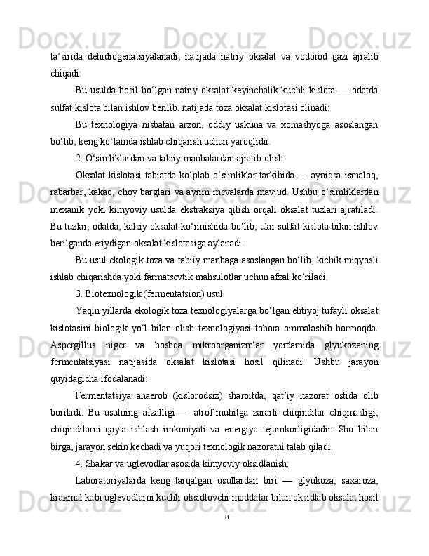 ta’sirida   dehidrogenatsiyalanadi,   natijada   natriy   oksalat   va   vodorod   gazi   ajralib
chiqadi:
Bu usulda hosil  bo‘lgan natriy oksalat  keyinchalik kuchli  kislota — odatda
sulfat kislota bilan ishlov berilib, natijada toza oksalat kislotasi olinadi:
Bu   texnologiya   nisbatan   arzon,   oddiy   uskuna   va   xomashyoga   asoslangan
bo‘lib, keng ko‘lamda ishlab chiqarish uchun yaroqlidir.
2. O‘simliklardan va tabiiy manbalardan ajratib olish:
Oksalat   kislotasi  tabiatda   ko‘plab  o‘simliklar   tarkibida  —  ayniqsa  ismaloq,
rabarbar, kakao, choy barglari va ayrim mevalarda mavjud. Ushbu o‘simliklardan
mexanik   yoki   kimyoviy   usulda   ekstraksiya   qilish   orqali   oksalat   tuzlari   ajratiladi.
Bu tuzlar, odatda, kalsiy oksalat ko‘rinishida bo‘lib, ular sulfat kislota bilan ishlov
berilganda eriydigan oksalat kislotasiga aylanadi:
Bu usul ekologik toza va tabiiy manbaga asoslangan bo‘lib, kichik miqyosli
ishlab chiqarishda yoki farmatsevtik mahsulotlar uchun afzal ko‘riladi.
3. Biotexnologik (fermentatsion) usul:
Yaqin yillarda ekologik toza texnologiyalarga bo‘lgan ehtiyoj tufayli oksalat
kislotasini   biologik   yo‘l   bilan   olish   texnologiyasi   tobora   ommalashib   bormoqda.
Aspergillus   niger   va   boshqa   mikroorganizmlar   yordamida   glyukozaning
fermentatsiyasi   natijasida   oksalat   kislotasi   hosil   qilinadi.   Ushbu   jarayon
quyidagicha ifodalanadi:
Fermentatsiya   anaerob   (kislorodsiz)   sharoitda,   qat’iy   nazorat   ostida   olib
boriladi.   Bu   usulning   afzalligi   —   atrof-muhitga   zararli   chiqindilar   chiqmasligi,
chiqindilarni   qayta   ishlash   imkoniyati   va   energiya   tejamkorligidadir.   Shu   bilan
birga, jarayon sekin kechadi va yuqori texnologik nazoratni talab qiladi.
4. Shakar va uglevodlar asosida kimyoviy oksidlanish:
Laboratoriyalarda   keng   tarqalgan   usullardan   biri   —   glyukoza,   saxaroza,
kraxmal kabi uglevodlarni kuchli oksidlovchi moddalar bilan oksidlab oksalat hosil
8 