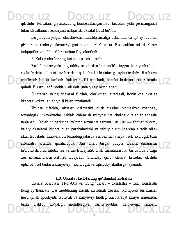 qilishdir.   Masalan,   glyukozaning   konsentrlangan   azot   kislotasi   yoki   permanganat
bilan oksidlanish reaksiyasi natijasida oksalat hosil bo‘ladi:
Bu jarayon yuqori  oksidlovchi  muhitda amalga oshiriladi  va qat’iy harorat,
pH   hamda   reaksiya   davomiyligini   nazorat   qilish   zarur.   Bu   usuldan   odatda   ilmiy
tadqiqotlar va tahlil ishlari uchun foydalaniladi.
5. Kalsiy oksalatning kislotali parchalanishi:
Bu   laboratoriyada   eng   oddiy   usullardan   biri   bo‘lib,   tayyor   kalsiy   oksalatni
sulfat kislota bilan ishlov berish orqali oksalat  kislotasiga aylantirishdir. Reaksiya
cho‘kmali   bo‘lib   kechadi,   kaltsiy   sulfat   cho‘kadi,   oksalat   kislotasi   esa   eritmada
qoladi. Bu usul sof moddani olishda juda qulay hisoblanadi:
Sintezdan   so‘ng   eritmani   filtrlab,   cho‘kmani   ajratiladi,   keyin   esa   oksalat
kislotasi kristallanish yo‘li bilan tozalanadi.
Xulosa   sifatida,   oksalat   kislotasini   olish   usullari   xomashyo   manbasi,
texnologik   imkoniyatlar,   ishlab   chiqarish   miqyosi   va   ekologik   talablar   asosida
tanlanadi. Ishlab chiqarishda ko‘proq arzon va samarali  usullar — format sintezi,
kalsiy   oksalatni   kislota   bilan   parchalanishi   va   tabiiy   o‘simliklardan   ajratib   olish
afzal ko‘riladi. Innovatsion texnologiyalarda esa fermentatsiya usuli ekologik toza
alternativ   sifatida   qaralmoqda.   Shu   bilan   birga,   yuqori   tozalik   darajasini
ta’minlash, mahsulotni tez va xavfsiz ajratib olish masalalari har bir usulda o‘ziga
xos   muammolarni   keltirib   chiqaradi.   Shunday   qilib,   oksalat   kislotasi   olishda
optimal usul tanlash kimyoviy, texnologik va iqtisodiy jihatlarga tayanadi.
1.3. Oksalat kislotaning qo‘llanilish sohalari
Oksalat   kislotasi   (H C O )   va   uning   tuzlari   –   oksalatlar   –   turli   sohalarda₂ ₂ ₄
keng   qo‘llaniladi.   Bu   moddaning   kuchli   kislotalik   xossasi,   kompleks   birikmalar
hosil qilish qobiliyati, tabiiylik va kimyoviy faolligi uni nafaqat kimyo sanoatida,
balki   qishloq   xo‘jaligi,   metallurgiya,   farmatsevtika,   oziq-ovqat   sanoati,
9 