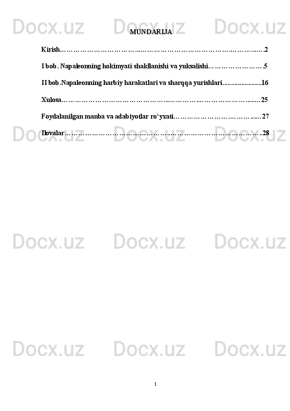                                                     MUNDARIJA
Kirish……………………………...………………………………….………...….2
I bob.  Napaleonning hokimyati  shakllanishi va yuksalishi…………………….5
II bob.Napaleonning harbiy harakatlari va sharqqa yurishlari.......................16
Xulosa………………………………………...………….………………….....…25
Foydalanilgan manba va adabiyotlar ro‘yxati…………………….………...…27
Ilovalar………………………………………..…………………………………..28
                                                  
                                                      
1 