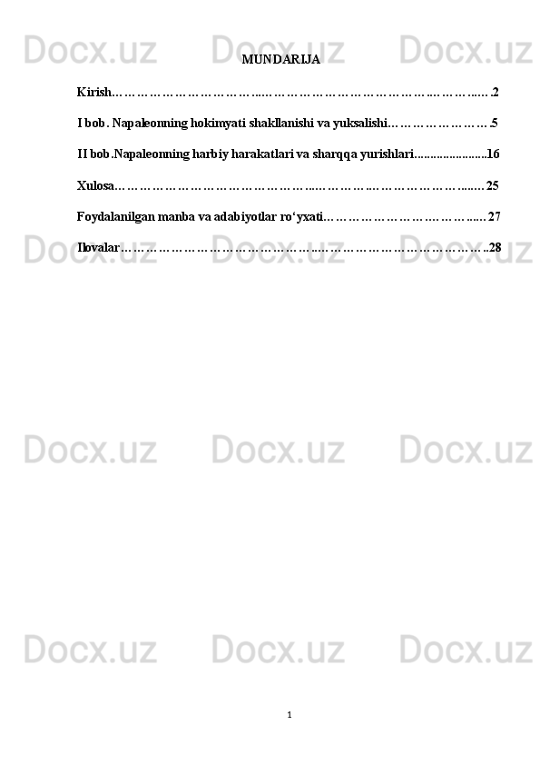 MUNDARIJA
Kirish……………………………...………………………………….………...….2
I bob.  Napaleonning hokimyati  shakllanishi va yuksalishi…………………….5
II bob.Napaleonning harbiy harakatlari va sharqqa yurishlari.......................16
Xulosa………………………………………...………….………………….....…25
Foydalanilgan manba va adabiyotlar ro‘yxati…………………….………...…27
Ilovalar………………………………………..…………………………………..28
                                                  
                                                      
1
