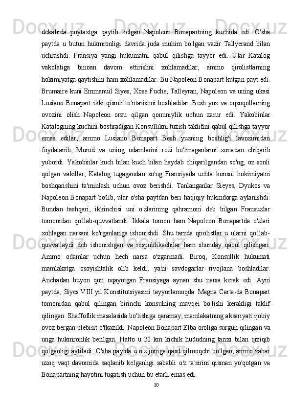 dekabrda   poytaxtga   qaytib   kelgan   Napoleon   Bonapartning   kuchida   edi.   O'sha
paytda   u   butun   hukmronligi   davrida   juda   muhim   bo'lgan   vazir   Tallyerand   bilan
uchrashdi.   Fransiya   yangi   hukumatni   qabul   qilishga   tayyor   edi.   Ular   Katalog
vakolatiga   binoan   davom   ettirishni   xohlamadilar,   ammo   qirolistlarning
hokimiyatga qaytishini ham xohlamadilar. Bu Napoleon Bonapart kutgan payt edi.
Brumaire kuni Emmanuil Siyes, Xose Fuche, Talleyran, Napoleon va uning ukasi
Lusiano Bonapart ikki qismli to'ntarishni boshladilar. Besh yuz va oqsoqollarning
ovozini   olish   Napoleon   orzu   qilgan   qonuniylik   uchun   zarur   edi.   Yakobinlar
Katalogning kuchini bostiradigan Konsullikni tuzish taklifini qabul qilishga tayyor
emas   edilar,   ammo   Lusiano   Bonapart   Besh   yuzning   boshlig'i   lavozimidan
foydalanib,   Murod   va   uning   odamlarini   rozi   bo'lmaganlarni   xonadan   chiqarib
yubordi.   Yakobinlar   kuch   bilan  kuch   bilan  haydab   chiqarilgandan   so'ng,   oz   sonli
qolgan   vakillar,   Katalog   tugagandan   so'ng   Fransiyada   uchta   konsul   hokimiyatni
boshqarishini   ta'minlash   uchun   ovoz   berishdi.   Tanlanganlar   Sieyes,   Dyukos   va
Napoleon Bonapart  bo'lib, ular  o'sha  paytdan beri  haqiqiy hukmdorga  aylanishdi.
Bundan   tashqari,   ikkinchisi   uni   o'zlarining   qahramoni   deb   bilgan   Fransuzlar
tomonidan   qo'llab-quvvatlandi.   Ikkala   tomon   ham   Napoleon   Bonapartda   o'zlari
xohlagan   narsani   ko'rganlariga   ishonishdi.   Shu   tarzda   qirolistlar   u   ularni   qo'llab-
quvvatlaydi   deb   ishonishgan   va   respublikachilar   ham   shunday   qabul   qilishgan.
Ammo   odamlar   uchun   hech   narsa   o'zgarmadi.   Biroq,   Konsullik   hukumati
mamlakatga   osoyishtalik   olib   keldi,   ya'ni   savdogarlar   rivojlana   boshladilar.
Anchadan   buyon   qon   oqayotgan   Fransiyaga   aynan   shu   narsa   kerak   edi.   Ayni
paytda, Siyes VIII yil Konstitutsiyasini  tayyorlamoqda. Magna Carta-da Bonapart
tomonidan   qabul   qilingan   birinchi   konsulning   mavqei   bo'lishi   kerakligi   taklif
qilingan. Shaffoflik masalasida bo'lishiga qaramay, mamlakatning aksariyati ijobiy
ovoz bergan plebisit o'tkazildi. Napoleon   Bonapart   Elba   oroliga   surgun   qilingan   va
unga   hukmronlik   berilgan .   Hatto   u   20   km   kichik   hududning   tarixi   bilan   qiziqib
qolganligi aytiladi. O'sha paytda u o'z joniga qasd qilmoqchi bo'lgan, ammo zahar
uzoq   vaqt   davomida   saqlanib   kelganligi   sababli   o'z   ta'sirini   qisman   yo'qotgan   va
Bonapartning hayotini tugatish uchun bu etarli emas edi.
10 