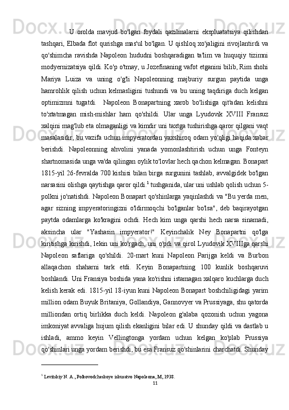 U   orolda   mavjud   bo'lgan   foydali   qazilmalarni   ekspluatatsiya   qilishdan
tashqari, Elbada flot qurishga mas'ul bo'lgan. U qishloq xo'jaligini rivojlantirdi va
qo'shimcha   ravishda   Napoleon   hududni   boshqaradigan   ta'lim   va   huquqiy   tizimni
modyernizatsiya qildi. Ko'p o'tmay, u Jozefinaning vafot etganini bilib, Rim shohi
Mariya   Luiza   va   uning   o'g'li   Napoleonning   majburiy   surgun   paytida   unga
hamrohlik   qilish   uchun   kelmasligini   tushundi   va   bu   uning   taqdiriga   duch   kelgan
optimizmni   tugatdi.     Napoleon   Bonapartning   xarob   bo'lishiga   qit'adan   kelishni
to'xtatmagan   mish-mishlar   ham   qo'shildi.   Ular   unga   Lyudovik   XVIII   Fransuz
xalqini mag'lub eta olmaganligi va kimdir uni taxtga tushirishga qaror qilgani vaqt
masalasidir, bu vazifa uchun impyeratordan yaxshiroq odam yo'qligi haqida xabar
berishdi.   Napoleonning   ahvolini   yanada   yomonlashtirish   uchun   unga   Fonteyn
shartnomasida unga va'da qilingan oylik to'lovlar hech qachon kelmagan. Bonapart
1815-yil  26-fevralda 700 kishisi  bilan birga surgunini tashlab, avvalgidek bo'lgan
narsasini olishga qaytishga qaror qildi. 1
 tushganida, ular uni ushlab qolish uchun 5-
polkni jo'natishdi. Napoleon Bonapart qo'shinlarga yaqinlashdi va "Bu yerda men,
agar   sizning   impyeratoringizni   o'ldirmoqchi   bo'lganlar   bo'lsa",   deb   baqirayotgan
paytda   odamlarga   ko'kragini   ochdi.   Hech   kim   unga   qarshi   hech   narsa   sinamadi,
aksincha   ular   "Yashasin   impyerator!"   Keyinchalik   Ney   Bonapartni   qo'lga
kiritishga kirishdi, lekin uni ko'rgach, uni o'pdi va qirol Lyudovik XVIIIga qarshi
Napoleon   saflariga   qo'shildi.   20-mart   kuni   Napoleon   Parijga   keldi   va   Burbon
allaqachon   shaharni   tark   etdi.   Keyin   Bonapartning   100   kunlik   boshqaruvi
boshlandi. Uni Fransiya boshida yana ko'rishni istamagan xalqaro kuchlarga duch
kelish kerak edi. 1815-yil 18-iyun kuni Napoleon Bonapart boshchiligidagi yarim
million odam Buyuk Britaniya, Gollandiya, Gannovyer va Prussiyaga, shu qatorda
milliondan   ortiq   birlikka   duch   keldi.   Napoleon   g'alaba   qozonish   uchun   yagona
imkoniyat avvaliga hujum qilish ekanligini bilar edi. U shunday qildi va dastlab u
ishladi,   ammo   keyin   Vellingtonga   yordam   uchun   kelgan   ko'plab   Prussiya
qo'shinlari unga yordam berishdi, bu esa Fransuz qo'shinlarini charchatdi. Shunday
1
  Levitskiy N. A., Polkovodcheskoye iskusstvo Napoleona, M, 1938.
11