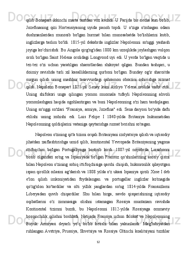 qilib Bonapart ikkinchi marta taxtdan voz kechdi. U Parijda bir necha kun bo'lib,
Jozefinaning   qizi   Hortensiyaning   uyida   panoh   topdi.   U   o'ziga   o'xshagan   odam
dushmanlaridan   munosib   bo'lgan   hurmat   bilan   munosabatda   bo'lishlarini   kutib,
inglizlarga   taslim   bo'ldi.   1815-yil   dekabrda   inglizlar   Napoleonni   so'nggi   yashash
joyiga ko'chirishdi: Bu Angola qirg'og'idan 1800 km uzoqlikda joylashgan vulqon
oroli bo'lgan Saint Helena orolidagi Longvood uyi edi. U yerda bo'lgan vaqtida u
tez-tez   o'zi   uchun   yaratilgan   sharoitlardan   shikoyat   qilgan.   Bundan   tashqari,   u
doimiy   ravishda   turli   xil   kasalliklarning   qurboni   bo'lgan.   Bunday   og'ir   sharoitda
surgun   qilish   uning   mashhur   tasavvurdagi   qahramon   obrazini   oshirishga   xizmat
qildi.   Napoleon   Bonapart   1821-yil   5-may   kuni   Avliyo   Yelena   orolida   vafot   etdi.
Uning   shifokori   unga   qilingan   yomon   muomala   tufayli   Napoleonning   ahvoli
yomonlashgani  haqida ogohlantirgan va buni  Napoleonning o'zi ham  tasdiqlagan.
Uning so'nggi so'zlari "Fransiya, armiya, Jozefina" edi. Sena daryosi bo'yida dafn
etilishi   uning   xohishi   edi.   Luis   Felipe   I   1840-yilda   Britaniya   hukumatidan
Napoleonning qoldiqlarini vataniga qaytarishga ruxsat berishni so'ragan.
        Napoleon o'zining qit'a tizimi orqali Britaniyani izolyatsiya qilish va iqtisodiy
jihatdan   zaiflashtirishga   umid   qilib,   kontinental   Yevropada   Britaniyaning   yagona
ittifoqchisi   bo'lgan   Portugaliyaga   bostirib   kirdi.   1807-yil   noyabrda   Lissabonni
bosib   olgandan   so'ng   va   Ispaniyada   bo'lgan   Fransuz   qo'shinlarining   asosiy   qismi
bilan Napoleon o'zining sobiq ittifoqchisiga qarshi chiqish, hukmronlik qilayotgan
ispan qirollik oilasini ag'darish va 1808 yilda o'z ukasi Ispaniya qiroli Xose I deb
e'lon   qilish   imkoniyatidan   foydalangan.   va   portugallar   inglizlar   ko'magida
qo'zg'olon   ko'tardilar   va   olti   yillik   janglardan   so'ng   1814-yilda   Fransuzlarni
Liberyadan   quvib   chiqardilar.   Shu   bilan   birga,   savdo   qisqarishining   iqtisodiy
oqibatlarini   o'z   zimmasiga   olishni   istamagan   Rossiya   muntazam   ravishda
Kontinental   tizimni   buzdi,   bu   Napoleonni   1812-yilda   Rossiyaga   ommaviy
bosqinchilik   qilishni   boshladi.   Natijada   Fransiya   uchun   falokat   va   Napoleonning
Buyuk   Armiyasi   deyarli   yo'q   bo'lib   ketishi   bilan   yakunlandi.   Mag'lubiyatdan
ruhlangan   Avstriya,   Prussiya,   Shvetsiya   va   Rossiya   Oltinchi   koalitsiyani   tuzdilar
12 