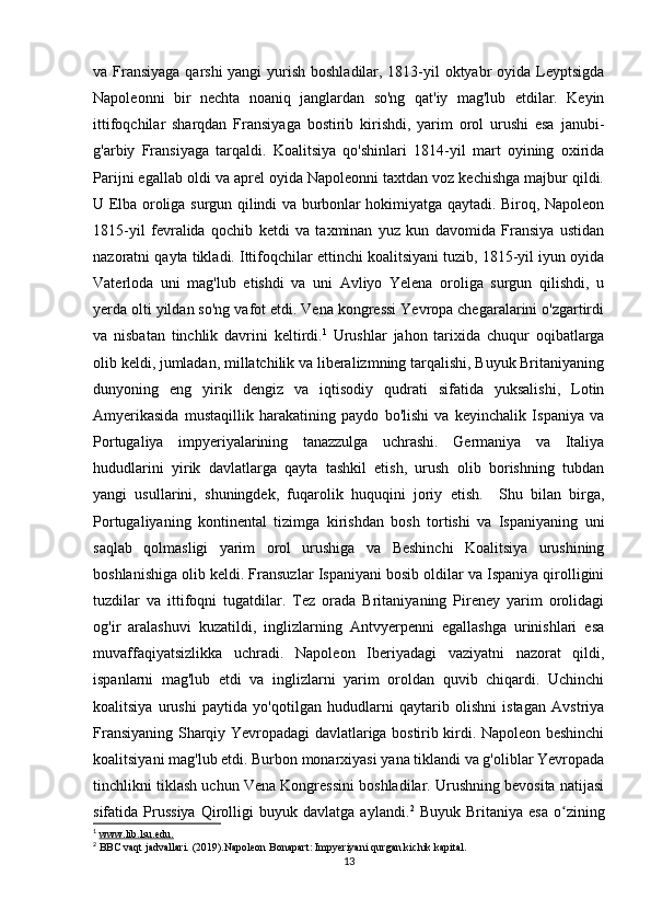 va Fransiyaga  qarshi  yangi  yurish boshladilar, 1813-yil  oktyabr oyida Leyptsigda
Napoleonni   bir   nechta   noaniq   janglardan   so'ng   qat'iy   mag'lub   etdilar.   Keyin
ittifoqchilar   sharqdan   Fransiyaga   bostirib   kirishdi,   yarim   orol   urushi   esa   janubi-
g'arbiy   Fransiyaga   tarqaldi.   Koalitsiya   qo'shinlari   1814-yil   mart   oyining   oxirida
Parijni egallab oldi va aprel oyida Napoleonni taxtdan voz kechishga majbur qildi.
U Elba oroliga surgun qilindi va burbonlar hokimiyatga qaytadi. Biroq, Napoleon
1815-yil   fevralida   qochib   ketdi   va   taxminan   yuz   kun   davomida   Fransiya   ustidan
nazoratni qayta tikladi. Ittifoqchilar ettinchi koalitsiyani tuzib, 1815-yil iyun oyida
Vaterloda   uni   mag'lub   etishdi   va   uni   Avliyo   Yelena   oroliga   surgun   qilishdi,   u
yerda olti yildan so'ng vafot etdi. Vena kongressi Yevropa chegaralarini o'zgartirdi
va   nisbatan   tinchlik   davrini   keltirdi. 1
  Urushlar   jahon   tarixida   chuqur   oqibatlarga
olib keldi, jumladan, millatchilik va liberalizmning tarqalishi, Buyuk Britaniyaning
dunyoning   eng   yirik   dengiz   va   iqtisodiy   qudrati   sifatida   yuksalishi,   Lotin
Amyerikasida   mustaqillik   harakatining   paydo   bo'lishi   va   keyinchalik   Ispaniya   va
Portugaliya   impyeriyalarining   tanazzulga   uchrashi.   Germaniya   va   Italiya
hududlarini   yirik   davlatlarga   qayta   tashkil   etish,   urush   olib   borishning   tubdan
yangi   usullarini,   shuningdek,   fuqarolik   huquqini   joriy   etish.     Shu   bilan   birga,
Portugaliyaning   kontinental   tizimga   kirishdan   bosh   tortishi   va   Ispaniyaning   uni
saqlab   qolmasligi   yarim   orol   urushiga   va   Beshinchi   Koalitsiya   urushining
boshlanishiga olib keldi. Fransuzlar Ispaniyani bosib oldilar va Ispaniya qirolligini
tuzdilar   va   ittifoqni   tugatdilar.   Tez   orada   Britaniyaning   Pireney   yarim   orolidagi
og'ir   aralashuvi   kuzatildi,   inglizlarning   Antvyerpenni   egallashga   urinishlari   esa
muvaffaqiyatsizlikka   uchradi.   Napoleon   Iberiyadagi   vaziyatni   nazorat   qildi,
ispanlarni   mag'lub   etdi   va   inglizlarni   yarim   oroldan   quvib   chiqardi.   Uchinchi
koalitsiya   urushi   paytida   yo'qotilgan   hududlarni   qaytarib   olishni   istagan   Avstriya
Fransiyaning Sharqiy Yevropadagi davlatlariga bostirib kirdi. Napoleon beshinchi
koalitsiyani mag'lub etdi. Burbon monarxiyasi yana tiklandi va g'oliblar Yevropada
tinchlikni tiklash uchun Vena Kongressini boshladilar. Urushning bevosita natijasi
sifatida  Prussiya   Qirolligi   buyuk   davlatga   aylandi. 2
  Buyuk   Britaniya   esa   o ziningʻ
1
  www.lib.lsu.edu.
2
  BBC vaqt jadvallari. (2019).Napoleon Bonapart: Impyeriyani qurgan kichik kapital.
13 