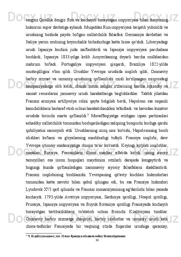 tengsiz Qirollik dengiz floti va kuchayib borayotgan impyeriyasi bilan dunyoning
hukmron super davlatiga aylandi. Muqaddas Rim impyeriyasi tarqatib yuborildi va
urushning   boshida   paydo   bo'lgan   millatchilik   falsafasi   Germaniya   davlatlari   va
Italiya   yarim   orolining   keyinchalik   birlashishiga   katta   hissa   qo'shdi.   Liberiyadagi
urush   Ispaniya   kuchini   juda   zaiflashtirdi   va   Ispaniya   impyeriyasi   parchalana
boshladi;   Ispaniya   1833-yilga   kelib   Amyerikaning   deyarli   barcha   mulklaridan
mahrum   bo'ladi.   Portugaliya   impyeriyasi   qisqardi,   Braziliya   1822-yilda
mustaqilligini   e'lon   qildi.   Urushlar   Yevropa   urushida   inqilob   qildi;   Ommaviy
harbiy   xizmat   va   umumiy   urushning   qo'llanilishi   misli   ko'rilmagan   miqyosdagi
kampaniyalarga   olib   keldi,   chunki   butun   xalqlar   o'zlarining   barcha   iqtisodiy   va
sanoat   resurslarini   jamoaviy   urush   harakatlariga   bag'ishladilar.   Taktik   jihatdan
Fransuz   armiyasi   artillyeriya   rolini   qayta   belgilab   berdi,   Napoleon   esa   raqamli
kamchiliklarni bartaraf etish uchun harakatchanlikni ta'kidladi. va havodan kuzatuv
urushda   birinchi   marta   qo'llanildi. 1
  Muvaffaqiyatga   erishgan   ispan   partizanlari
ashaddiy millatchilik tomonidan boshqariladigan xalqning bosqinchi kuchga qarshi
qobiliyatini   namoyish   etdi.   Urushlarning   uzoq   umr   ko'rishi,   Napoleonning   bosib
olishlari   ko'lami   va   g'oyalarning   mashhurligi   tufayli.   Fransiya   inqilobi,   davr
Yevropa ijtimoiy madaniyatiga  chuqur  ta'sir  ko'rsatdi. Keyingi  ko'plab inqiloblar,
masalan,   Rossiya,   Fransuzlarni   ilhom   manbai   sifatida   ko'rdi,   uning   asosiy
tamoyillari   esa   inson   huquqlari   maydonini   sezilarli   darajada   kengaytirdi   va
bugungi   kunda   qo'llaniladigan   zamonaviy   siyosiy   falsafalarni   shakllantirdi.
Fransuz   inqilobining   boshlanishi   Yevropaning   qit'aviy   kuchlari   hukmdorlari
tomonidan   katta   xavotir   bilan   qabul   qilingan   edi,   bu   esa   Fransiya   hukmdori
Lyudovik XVI qatl qilinishi va Fransuz monarxiyasining ag'darilishi bilan yanada
kuchaydi.   1793-yilda   Avstriya   impyeriyasi,   Sardiniya   qirolligi,   Neapol   qirolligi,
Prussiya,   Ispaniya   impyeriyasi   va   Buyuk   Britaniya   qirolligi   Fransiyada   kuchayib
borayotgan   tartibsizliklarni   to'xtatish   uchun   Birinchi   Koalitsiyani   tuzdilar.
Ommaviy   harbiy   xizmatga   chaqirish,   harbiy   islohotlar   va   umumiy   urush   kabi
chora-tadbirlar   Fransiyada   bir   vaqtning   o'zida   fuqarolar   urushiga   qaramay,
1
  Ч. Исдейл указывает, что 18 мая Франция объявила войну Великобритании
14 