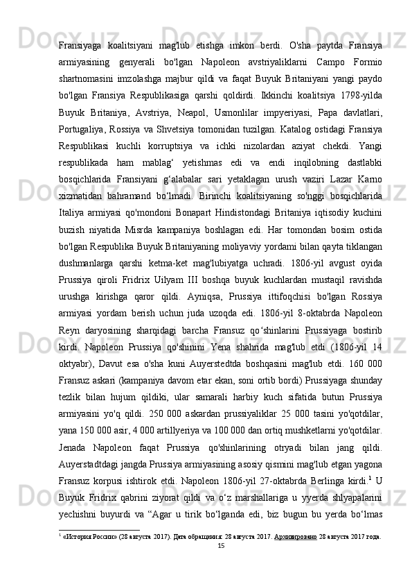 Fransiyaga   koalitsiyani   mag'lub   etishga   imkon   berdi.   O'sha   paytda   Fransiya
armiyasining   genyerali   bo'lgan   Napoleon   avstriyaliklarni   Campo   Formio
shartnomasini   imzolashga   majbur   qildi   va   faqat   Buyuk   Britaniyani   yangi   paydo
bo'lgan   Fransiya   Respublikasiga   qarshi   qoldirdi.   Ikkinchi   koalitsiya   1798-yilda
Buyuk   Britaniya,   Avstriya,   Neapol,   Usmonlilar   impyeriyasi,   Papa   davlatlari,
Portugaliya,   Rossiya   va   Shvetsiya   tomonidan   tuzilgan.   Katalog   ostidagi   Fransiya
Respublikasi   kuchli   korruptsiya   va   ichki   nizolardan   aziyat   chekdi.   Yangi
respublikada   ham   mablag‘   yetishmas   edi   va   endi   inqilobning   dastlabki
bosqichlarida   Fransiyani   g‘alabalar   sari   yetaklagan   urush   vaziri   Lazar   Karno
xizmatidan   bahramand   bo‘lmadi.   Birinchi   koalitsiyaning   so'nggi   bosqichlarida
Italiya   armiyasi   qo'mondoni   Bonapart   Hindistondagi   Britaniya   iqtisodiy   kuchini
buzish   niyatida   Misrda   kampaniya   boshlagan   edi.   Har   tomondan   bosim   ostida
bo'lgan Respublika Buyuk Britaniyaning moliyaviy yordami bilan qayta tiklangan
dushmanlarga   qarshi   ketma-ket   mag'lubiyatga   uchradi.   1806-yil   avgust   oyida
Prussiya   qiroli   Fridrix   Uilyam   III   boshqa   buyuk   kuchlardan   mustaqil   ravishda
urushga   kirishga   qaror   qildi.   Ayniqsa,   Prussiya   ittifoqchisi   bo'lgan   Rossiya
armiyasi   yordam   berish   uchun   juda   uzoqda   edi.   1806-yil   8-oktabrda   Napoleon
Reyn   daryosining   sharqidagi   barcha   Fransuz   qo shinlarini   Prussiyaga   bostiribʻ
kirdi.   Napoleon   Prussiya   qo'shinini   Yena   shahrida   mag'lub   etdi   (1806-yil   14
oktyabr),   Davut   esa   o'sha   kuni   Auyerstedtda   boshqasini   mag'lub   etdi.   160   000
Fransuz askari (kampaniya davom etar ekan, soni ortib bordi) Prussiyaga shunday
tezlik   bilan   hujum   qildiki,   ular   samarali   harbiy   kuch   sifatida   butun   Prussiya
armiyasini   yo'q   qildi.   250   000   askardan   prussiyaliklar   25   000   tasini   yo'qotdilar,
yana 150 000 asir, 4 000 artillyeriya va 100 000 dan ortiq mushketlarni yo'qotdilar.
Jenada   Napoleon   faqat   Prussiya   qo'shinlarining   otryadi   bilan   jang   qildi.
Auyerstadtdagi jangda Prussiya armiyasining asosiy qismini mag'lub etgan yagona
Fransuz   korpusi   ishtirok   etdi.   Napoleon   1806-yil   27-oktabrda   Berlinga   kirdi. 1
  U
Buyuk   Fridrix   qabrini   ziyorat   qildi   va   o‘z   marshallariga   u   yyerda   shlyapalarini
yechishni   buyurdi   va   “Agar   u   tirik   bo‘lganda   edi,   biz   bugun   bu   yerda   bo‘lmas
1
  «История России» (28 августа 2017).   Дата обращения: 28 августа 2017.   Архивировано   28 августа 2017 года.
15