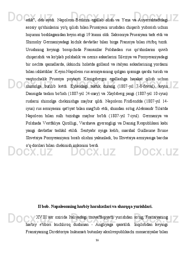 edik”,   deb   aytdi.   Napoleon   Berlinni   egallab   olish   va   Yena   va   Auyersshtadtdagi
asosiy qo'shinlarini yo'q qilish bilan Prussiyani  urushdan chiqarib yuborish uchun
hujumni boshlaganidan keyin atigi 19 kunni oldi. Saksoniya Prussiyani tark etdi va
Shimoliy   Germaniyadagi   kichik   davlatlar   bilan   birga   Fransiya   bilan   ittifoq   tuzdi.
Urushning   keyingi   bosqichida   Fransuzlar   Polshadan   rus   qo'shinlarini   quvib
chiqarishdi va ko'plab polshalik va nemis askarlarini Sileziya va Pomyeraniyadagi
bir   nechta   qamallarda,   ikkinchi   holatda   golland   va   italyan   askarlarining   yordami
bilan ishlatdilar. Keyin Napoleon rus armiyasining qolgan qismiga qarshi turish va
vaqtinchalik   Prussiya   poytaxti   Königsbergni   egallashga   harakat   qilish   uchun
shimolga   burilib   ketdi.   Eylaudagi   taktik   durang   (1807-yil   7-8-fevral),   keyin
Dansigda   taslim   bo'lish   (1807-yil   24-may)   va  Xaylsberg  jangi  (1807-yil  10-iyun)
ruslarni   shimolga   chekinishga   majbur   qildi.   Napoleon   Fridlendda   (1807-yil   14-
iyun)  rus armiyasini  qat'iyat  bilan mag'lub etdi, shundan so'ng Aleksandr  Tilsitda
Napoleon   bilan   sulh   tuzishga   majbur   bo'ldi   (1807-yil   7-iyul).   Germaniya   va
Polshada   Vestfaliya   Qirolligi,   Varshava   gyersogligi   va   Dansig   Respublikasi   kabi
yangi   davlatlar   tashkil   etildi.   Sentyabr   oyiga   kelib,   marshal   Guillaume   Brune
Shvetsiya Pomyeraniyani bosib olishni yakunladi, bu Shvetsiya armiyasiga barcha
o'q-dorilari bilan chekinish imkonini berdi.
                
           II bob. Napaleonning harbiy harakatlari va sharqqa yurishlari.
            XVIII   asr   oxirida   Italiyadagi   muvaffaqiyatli   yurishdan   so'ng,   Fransiyaning
harbiy   e'tibori   kuchliroq   dushman   -   Angliyaga   qaratildi.   Inqilobdan   keyingi
Fransiyaning Direktoriya hukumati butunlay aksilrespublikachi monarxiyalar bilan
16 