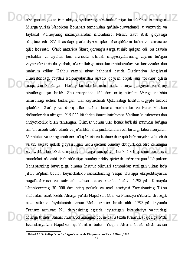 o‘ralgan   edi,   ular   inqilobiy   g‘oyalarning   o‘z   hududlariga   tarqalishini   istamagan.
Misrga   yurish   Napoleon   Bonapart   tomonidan   qo'llab-quvvatlandi,   u   yozuvchi   va
faylasuf   Volneyning   nazariyalaridan   ilhomlanib,   Misrni   zabt   etish   g'oyasiga
ishqiboz   edi.   XVIII   asrdagi   g'arb   styereotiplari   sharqliklarni   bo'sh   va   samarasiz
qilib   ko'rsatdi.   G'arb   nazarida   Sharq   qorong'u   asrga   tushib   qolgan   edi,   bu   davrda
yerkaklar   va   ayollar   tom   ma'noda   o'tmish   impyeriyalarining   vayron   bo'lgan
vayronalari   ichida   yashab,   o'z   millatiga   nisbatan   ambitsiyalari   va   tasavvurlaridan
mahrum   edilar.   Ushbu   yaxshi   niyat   bahonasi   ostida   Direktoriya   Angliyani
Hindistondagi   foydali   koloniyalaridan   ajratib   qo'yish   orqali   uni   tor-mor   qilish
maqsadini   ko'zlagan.   Harbiy   tarixda   birinchi   marta   armiya   jangovar   va   ilmiy
niyatlarga   ega   bo'ldi.   Shu   maqsadda   160   dan   ortiq   olimlar   Misrga   qo‘shin
hamrohligi   uchun   tanlangan;   ular   keyinchalik   Qohiradagi   Institut   dïgypte   tashkil
qiladilar.   G'arbiy   va   sharq   tillari   uchun   bosma   mashinalar   va   tiplar   Vatikan
do'konlaridan olingan. 215 000 kitobdan iborat kutubxona Vatikan kutubxonasidan
ehtiyotkorlik   bilan   tanlangan.   Olimlar   uchun   ular   kerak   bo'lishi   mumkin   bo'lgan
har bir asbob sotib olindi va jo'natildi, shu jumladan har xil turdagi laboratoriyalar.
Mamlakat va uning aholisini to'liq bilish va tushunish orqali hokimiyatni zabt etish
va uni saqlab qolish g'oyasi ilgari hech qachon bunday chuqurlikka olib kelmagan
edi. Ushbu  kontekst  kampaniyani  o'ziga  xos  qildi, chunki  hech  qachon  bosqinchi
mamlakat o'z zabt etish ob'ektiga bunday jiddiy qiziqish ko'rsatmagan. 1
  Napoleon
Bonapartning   buyrug'iga   binoan   Institut   olimlari   tomonidan   tuzilgan   ulkan   ko'p
jildli   to'plam   bo'lib,   keyinchalik   Fransuzlarning   Yaqin   Sharqqa   ekspeditsiyasini
hujjatlashtirish   va   xotirlash   uchun   asosiy   manba   bo'ldi.   1798-yil   10-mayda
Napoleonning   30   000   dan   ortiq   yerkak   va   ayol   armiyasi   Fransiyaning   Tulon
shahridan suzib ketdi. Misrga yo'lda Napoleon Misr va Fransiya o'rtasida strategik
baza   sifatida   foydalanish   uchun   Malta   orolini   bosib   oldi.   1798-yil   1-iyunda
Fransuz   armiyasi   Nil   daryosining   og'zida   joylashgan   Iskandariya   yaqinidagi
Misrga tushdi. Shahar mustahkamlangan bo'lsa-da, u tezda Fransuzlar qo'liga o'tdi.
Iskandariyadan   Napoleon   qo shinlari   butun   Yuqori   Misrni   bosib   olish   uchunʻ
1
  Tulard J.   L'Anti-Napoléon. La Légende noire de l'Empereur.   — René Julliard, 1965.
17 