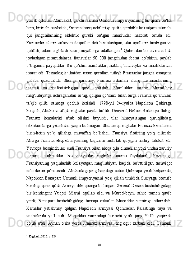 yurish qildilar. Mamlakat, garchi rasman Usmonli impyeriyasining bir qismi bo'lsa
ham, birinchi navbatda, Fransuz bosqinchilariga qattiq qarshilik ko'rsatgan talonchi
qul   jangchilarining   eklektik   guruhi   bo'lgan   mamluklar   nazorati   ostida   edi.
Fransuzlar  ularni  zo'ravon despotlar  deb hisoblashgan,  ular ayollarni  bostirgan va
qotillik, odam o'g'irlash kabi jinoyatlarga odatlangan. 1
  Qohiradan bir oz masofada
joylashgan   piramidalarda   fransuzlar   50   000   jangchidan   iborat   qo‘shinni   poylab
o‘tirganini payqadilar. Bu qo shin mamluklar, arablar, badaviylar va misrliklardanʻ
iborat edi. Texnologik jihatdan ustun qurollari tufayli Fransuzlar jangda osongina
g'alaba   qozonishdi.   Shunga   qaramay,   Fransuz   askarlari   sharq   dushmanlarining
jasorati   va   shafqatsizligiga   qoyil   qolishdi.   Mamluklar   sardori   Murod-bey
mag lubiyatga uchraganidan so ng, qolgan qo shini bilan birga Fransuz qo shinlari	
ʻ ʻ ʻ ʻ
ta qib   qilib,   sahroga   qochib   ketishdi.   1798-yil   24-iyulda   Napoleon   Qohiraga	
ʼ
kirgach, Abukirda ufqda inglizlar paydo bo‘ldi. Genyeral Nelson Britaniya flotiga
Fransuz   kemalarini   o'rab   olishni   buyurdi,   ular   himoyalangan   quruqlikdagi
istehkomlarga yetarlicha yaqin bo'lmagan. Shu tariqa inglizlar Fransuz kemalarini
birin-ketin   yo‘q   qilishga   muvaffaq   bo‘lishdi.   Fransiya   flotining   yo'q   qilinishi
Misrga   Fransuz   ekspeditsiyasining   taqdirini   muhrlab   qo'ygan   harbiy   falokat   edi.
Yevropa bosqinchilari endi Fransiya bilan aloqa qila olmadilar yoki undan zaruriy
ta'minot   ololmadilar.   Bu   vaziyatdan   inglizlar   unumli   foydalanib,   Yevropaga
Fransiyaning   yaqinlashib   kelayotgan   mag‘lubiyati   haqida   bo‘rttirilgan   tashviqot
xabarlarini  jo‘natishdi. Abukirdagi jang haqidagi  xabar Qohiraga yetib kelganida,
Napoleon   Bonapart   Usmonli   impyeriyasini   yo'q   qilish   umidida   Suriyaga   bostirib
kirishga qaror qildi. Armiya ikki qismga bo'lingan. General Desaix boshchiligidagi
bir   kontingent   Yuqori   Misrni   egallab   oldi   va   Murod-beyni   sahro   tomon   quvib
yetdi;   Bonapart   boshchiligidagi   boshqa   askarlar   Muqaddas   zaminga   otlanishdi.
Kemalar   yetishmay   qolgan   Napoleon   armiyasi   Qohiradan   Falastinga   tuya   va
xachirlarda   yo‘l   oldi.   Muqaddas   zamindagi   birinchi   yirik   jang   Yaffa   yaqinida
bo'lib   o'tdi.   Aynan   o'sha   yerda   Fransuz   armiyasi   eng   og'ir   zarbani   oldi.   Usmonli
1
    Englund, 2010 , p.   124.
18 