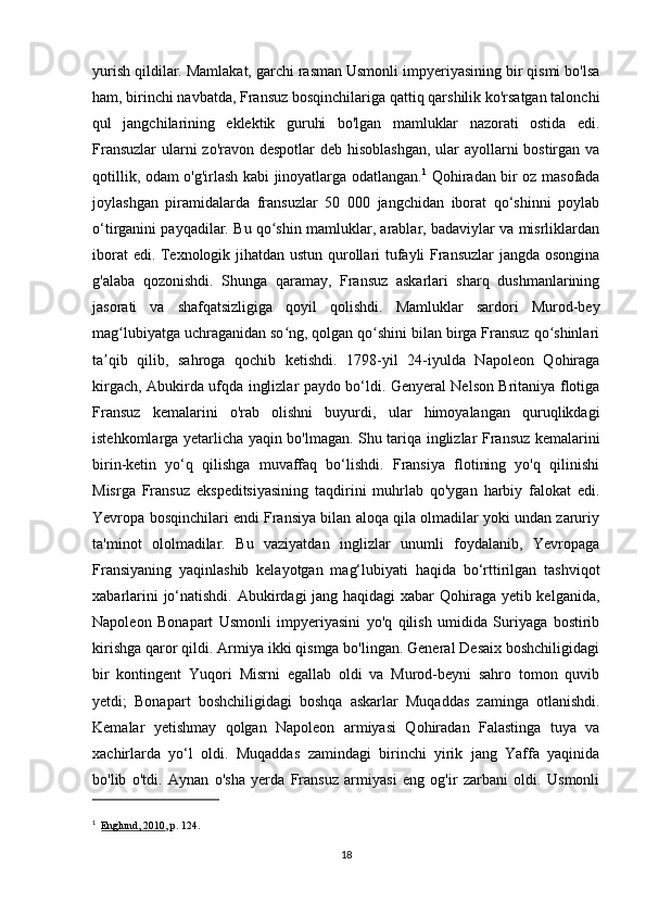 yurish qildilar. Mamlakat, garchi rasman Usmonli impyeriyasining bir qismi bo'lsa
ham, birinchi navbatda, Fransuz bosqinchilariga qattiq qarshilik ko'rsatgan talonchi
qul   jangchilarining   eklektik   guruhi   bo'lgan   mamluklar   nazorati   ostida   edi.
Fransuzlar  ularni  zo'ravon despotlar  deb hisoblashgan,  ular ayollarni  bostirgan va
qotillik, odam o'g'irlash kabi jinoyatlarga odatlangan. 1
  Qohiradan bir oz masofada
joylashgan   piramidalarda   fransuzlar   50   000   jangchidan   iborat   qo‘shinni   poylab
o‘tirganini payqadilar. Bu qo shin mamluklar, arablar, badaviylar va misrliklardanʻ
iborat edi. Texnologik jihatdan ustun qurollari tufayli Fransuzlar jangda osongina
g'alaba   qozonishdi.   Shunga   qaramay,   Fransuz   askarlari   sharq   dushmanlarining
jasorati   va   shafqatsizligiga   qoyil   qolishdi.   Mamluklar   sardori   Murod-bey
mag lubiyatga uchraganidan so ng, qolgan qo shini bilan birga Fransuz qo shinlari	
ʻ ʻ ʻ ʻ
ta qib   qilib,   sahroga   qochib   ketishdi.   1798-yil   24-iyulda   Napoleon   Qohiraga	
ʼ
kirgach, Abukirda ufqda inglizlar paydo bo‘ldi. Genyeral Nelson Britaniya flotiga
Fransuz   kemalarini   o'rab   olishni   buyurdi,   ular   himoyalangan   quruqlikdagi
istehkomlarga yetarlicha yaqin bo'lmagan. Shu tariqa inglizlar Fransuz kemalarini
birin-ketin   yo‘q   qilishga   muvaffaq   bo‘lishdi.   Fransiya   flotining   yo'q   qilinishi
Misrga   Fransuz   ekspeditsiyasining   taqdirini   muhrlab   qo'ygan   harbiy   falokat   edi.
Yevropa bosqinchilari endi Fransiya bilan aloqa qila olmadilar yoki undan zaruriy
ta'minot   ololmadilar.   Bu   vaziyatdan   inglizlar   unumli   foydalanib,   Yevropaga
Fransiyaning   yaqinlashib   kelayotgan   mag‘lubiyati   haqida   bo‘rttirilgan   tashviqot
xabarlarini  jo‘natishdi. Abukirdagi jang haqidagi  xabar Qohiraga yetib kelganida,
Napoleon   Bonapart   Usmonli   impyeriyasini   yo'q   qilish   umidida   Suriyaga   bostirib
kirishga qaror qildi. Armiya ikki qismga bo'lingan. General Desaix boshchiligidagi
bir   kontingent   Yuqori   Misrni   egallab   oldi   va   Murod-beyni   sahro   tomon   quvib
yetdi;   Bonapart   boshchiligidagi   boshqa   askarlar   Muqaddas   zaminga   otlanishdi.
Kemalar   yetishmay   qolgan   Napoleon   armiyasi   Qohiradan   Falastinga   tuya   va
xachirlarda   yo‘l   oldi.   Muqaddas   zamindagi   birinchi   yirik   jang   Yaffa   yaqinida
bo'lib   o'tdi.   Aynan   o'sha   yerda   Fransuz   armiyasi   eng   og'ir   zarbani   oldi.   Usmonli
1
    Englund, 2010 , p.   124.
18